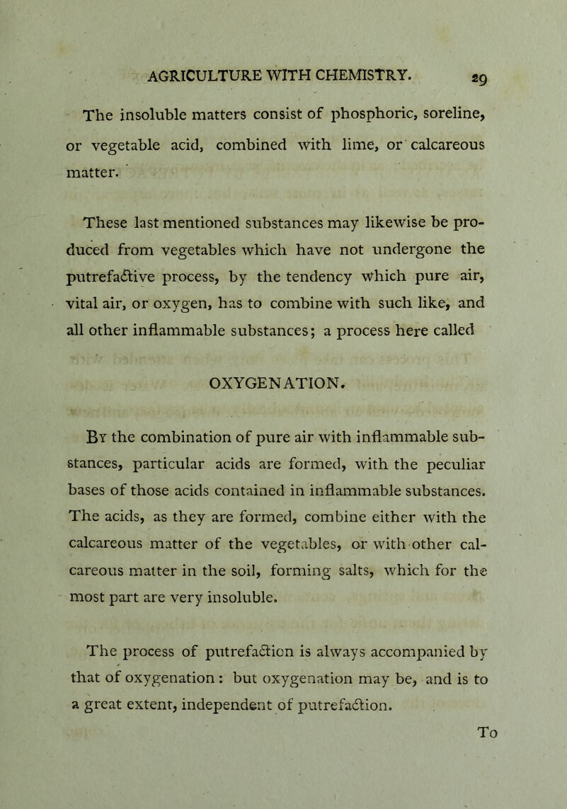 The insoluble matters consist of phosphoric, soreline, or vegetable acid, combined with lime, or calcareous matter. These last mentioned substances may likewise be pro- duced from vegetables which have not undergone the putrefacSfive process, by the tendency which pure air, vital air, or oxygen, has to combine with such like, and all Other inflammable substances; a process here called OXYGENATION. By the combination of pure air with inflammable sub- stances, particular acids are formed, with the peculiar bases of those acids contained in inflammable substances. The acids, as they are formed, combine either with the calcareous matter of the vegetables, or with other cal- careous matter in the soil, forming salts, which for the - most part are very insoluble. The process of putrefa6tion is always accompanied by that of oxygenation: but oxygenation may be, and is to a great extent, independent of putrefadlion. To