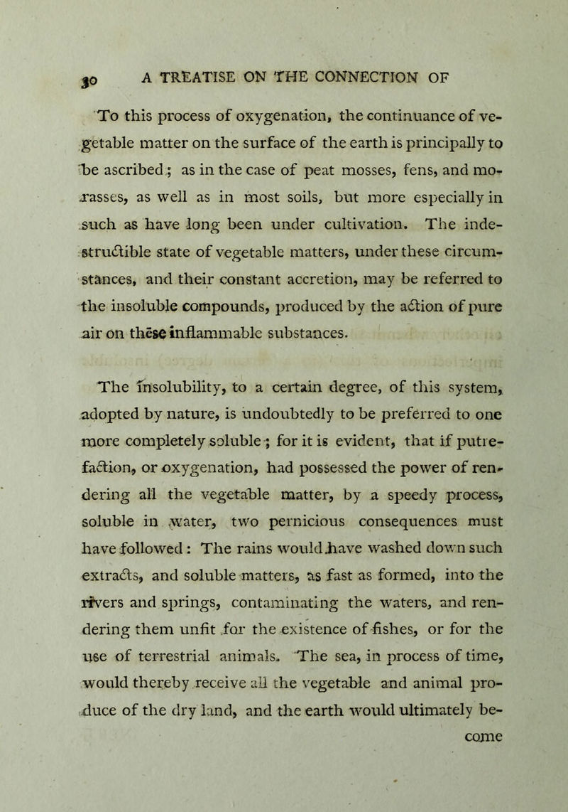 'To this process of oxygenation, the continuance of ve- getable matter on the surface of the earth is principally to ■be ascribed,; as in the case of peat mosses, fens, and mo- j*asses, as well as in most soils, but more especially in such as have long been under cultivation. The inde- strucSlible state of vegetable matters, under these circum- ' stances, and their constant accretion, may be referred to the insoluble compounds, produced by the adtion of pure air on these inflammable substances. The insolubility, to a certain degree, of this system,, adopted by nature, is undoubtedly to be preferred to one more completely soluble t for it is evident, that if putie- fadlion, or oxygenation, had possessed the power of ren- dering all the vegetable matter, by a speedy process, soluble in yvater, two pernicious consequences must have followed: The rains would .have washed down such extradls, and soluble matters, as fast as formed, into the ifvers and springs, contaminating the waters, and ren- dering them unfit .for the existence of fishes, or for the use of terrestrial animals. The sea, in process of time, would thereby receive all the vegetable and animal pro- iXluce of the dry land, and the earth would ultimately be- come