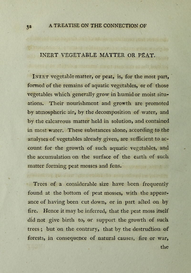 3* INERT VEGETABLE MATTER OR PEAT. Inep.t vegetable matter, or peat, is, for the most part, formed of the remains of aquatic vegetables, or of those vegetables which generally grovy in humid or moist situ- ations, Their nourishment and growth are promoted by atmospheric air, by the decomposition of water, and by the calcareous matter held in solution, and contained in most water. These substances alone, according to the analyses of vegetables already given, are sufficient to ac- count for the growth of such aquatic vegetables, and the accumulation on the surface of the earth of such matter forming peat mosses and fens. Trees of a considerable size have been frequently found at the bottom of peat mosses, with the appear- ance of having been cut down, or in part acted on by fire. Hence it may be inferred, that the peat moss itself did not give birth to, or support the growth of such trees ; but ^on the contrary, that by the destrudfion of forests, in consequence of natural causes, fire or war, the