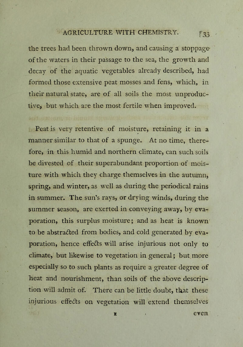 the trees had been thrown down, and causing a stoppage' of the waters in their passage to the sea, the growth and decay of the aquatic vegetables already described, had formed those extensive peat mosses and fens, which, in their natural state, are of all soils the most unproduc- tive, but which are the most fertile when improved. Peat is very retentive of moisture, retaining it in a manner similar to that of a spunge.. At no time, there- fore, in this humid and northern climate, can such soils be divested of their superabundant proportion of mois- ture with which they charge themselves in the autumn, spring, and winter, as well as during the periodical rains in summer. The sun’s rays, or drying winds, during the summer season, are exerted in conveying away, by eva- poration, this surplus moisture; and as heat is known' to be abstradled from bodies, and cold generated by eva- poration, hence effedts will arise injurious not only to climate, but likewise to vegetation in general; but more especially so to such plants as require a greater degree of heat and nourishment, than soils of the above descrip- tion will admit of. There can be little doubt, that these injurious effects on vegetation will extend themselves K even