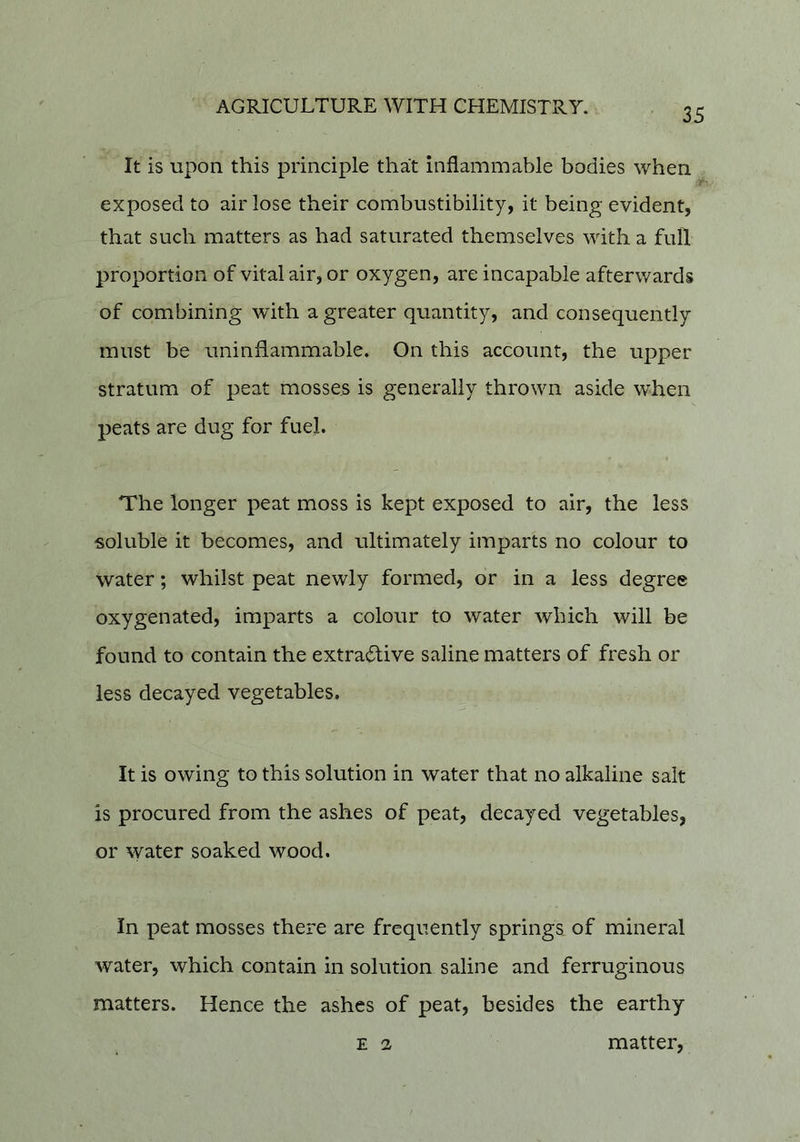 It is upon this principle that inflammable bodies when exposed to air lose their combustibility, it being evident, that such matters as had saturated themselves with a full proportion of vitalair, or oxygen, are incapable afterwards of combining with a greater quantity, and consequently must be uninflammable. On this account, the upper stratum of peat mosses is generally thrown aside when peats are dug for fuel. The longer peat moss is kept exposed to air, the less soluble it becomes, and ultimately imparts no colour to water; whilst peat newly formed, or in a less degree oxygenated, imparts a colour to water which will be found to contain the extra(5live saline matters of fresh or less decayed vegetables. It is owing to this solution in water that no alkaline salt is procured from the ashes of peat, decayed vegetables, or ^yate^ soaked wood. In peat mosses there are frequently springs of mineral water, which contain in solution saline and ferruginous matters. Hence the ashes of peat, besides the earthy E 2 matter,
