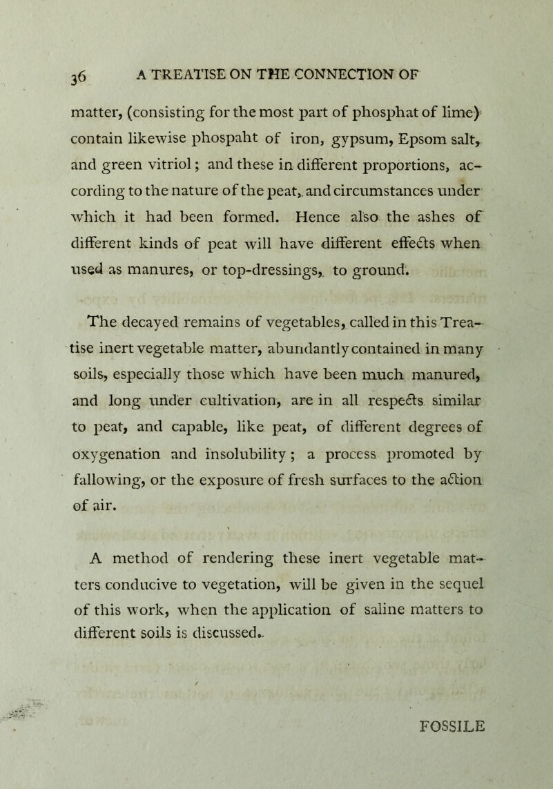 3^ matter, (consisting for the most part of phosphat of lime) contain likewise phospaht of iron, gypsum, Epsom salt, and green vitriol; and these in different proportions, ac- cording to the nature of the j^eat,. and circumstances under which it had been formed. Hence also the ashes of different kinds of peat will have different effe^fts when used as manures, or top-dressings,, to ground. The decayed remains of vegetables, called in this Trea- tise inert vegetable matter, abundantly contained in many soils, especially those which have been much manured, and long under cultivation, are in all respe6fs similar to peat, and capable, like peat, of different degrees of oxygenation and insolubility; a process promoted by fallowing, or the exposure of fresh surfaces to the action of air. A method of rendering these inert vegetable mat- ters conducive to vegetation, will be given in the sequel of this work, when the application of saline matters to different soils is discussed.. FOSSILE