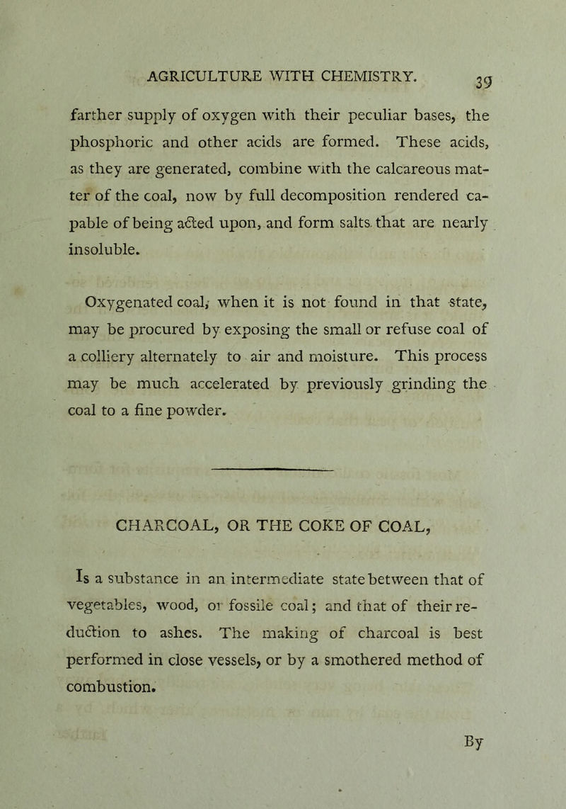 39 farther supply of oxygen with their peculiar bases, the phosphoric and other aeids are formed. These acids, as they are generated, combine with the calcareous mat- ter of the coal, now by full decomposition rendered ca- pable of being a^ed upon, and form salts, that are nearly insoluble. Oxygenated coaly when it is not found in that state^ may be procured by exposing the small or refuse coal of a colliery alternately to air and moisture. This process may be much accelerated by previously grinding the coal to a fine powder. CHARCOAL, OR THE COKE OF COAL, Is a substance in an intermediate state between that of vegetables, wood, or fossile coal; and that of their re- duction to ashes. The making of charcoal is best perform.ed in close vessels, or by a smothered method of combustion. By