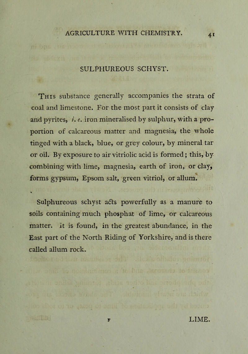 SULPHUREOUS SCHYST. This substance generally accompanies the strata of coal and limestone. For the most part it consists of clay and pyrites, i. e. iron mineralised by sulphur, with a pro- portion of calcareous matter and magnesia, the whole tinged with a black, blue, or grey colour, by mineral tar or oil. By exposure to air vitriolic acid is formed; this, by combining with lime, magnesia, earth of iron, or clay, forms gypsum, Epsom salt, 'green vitriol, or allum. Sulphureous schyst ails powerfully as a manure to soils containing much phosphat of lime, or calcareous matter, it is found, in the greatest abundance, in the East part of the North Riding of Yorkshire, and is there called allum rock. F LLVIE.