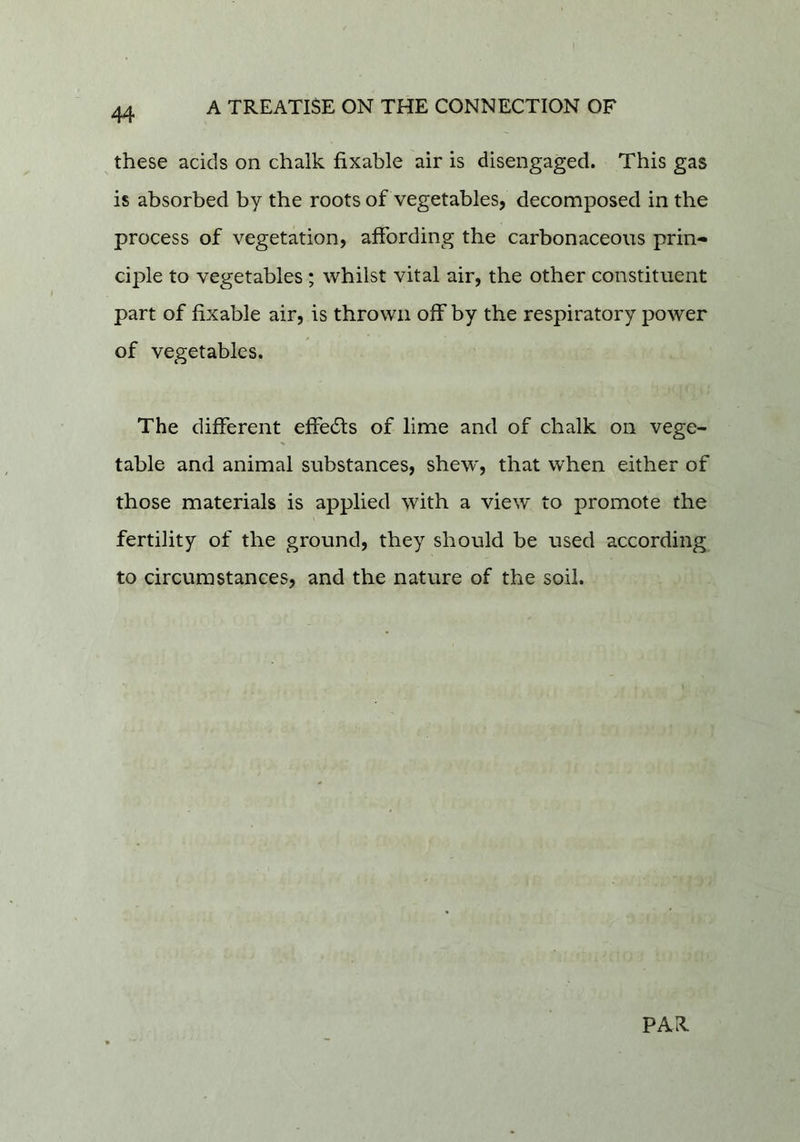 these acids on chalk fixable air is disengaged. This gas is absorbed by the roots of vegetables, decomposed in the process of vegetation, affording the carbonaceous prin- ciple to vegetables ; whilst vital air, the other constituent part of fixable air, is thrown off by the respiratory power of vegetables. The different effects of lime and of chalk on vege- table and animal substances, shew, that when either of those materials is applied with a view to promote the fertility of the ground, they should be used according to circumstances, and the nature of the soil. PAR