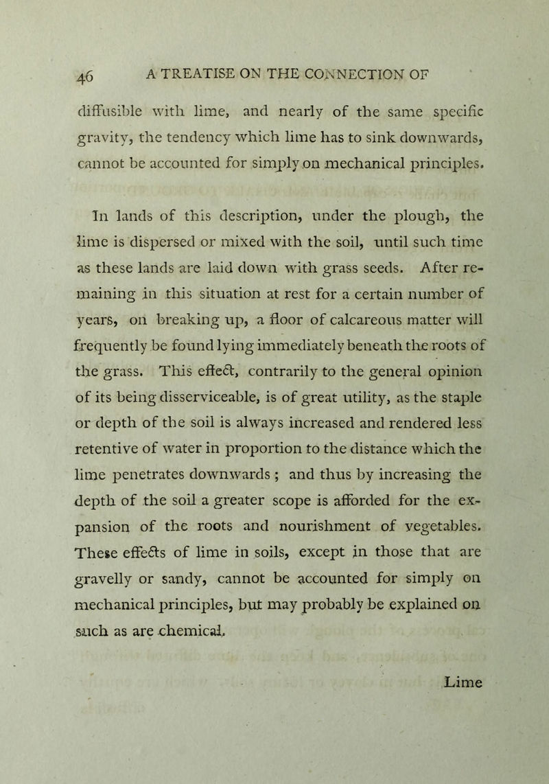 difFiisible with lime, and nearly of the same speeific gravity, the tendency which lime has to sink downwards, cannot be accounted for simply on mechanical principles. In lands of this description, under the plough, the lime is dispersed or mixed with the soil, until such time as these lands are laid down with grass seeds. After re- maining in this situation at rest for a certain number of years, on breaking up, a floor of calcareous matter will frequently be found lying immediately beneath the roots of the grass. This effeft, contrarily to the general opinion of its being disserviceable, is of great utility, as the staple or depth of the soil is always increased and rendered less retentive of water in proportion to the distance which the lime penetrates downwards; and thus by increasing the depth of the soil a greater scope is afforded for the ex- pansion of the roots and nourishment of vegetables. These efFe6ls of lime in soils, except in those that are gravelly or sandy, cannot be accounted for simply on mechanical principles, but may probably be explained on such as are ehemicai. Lime