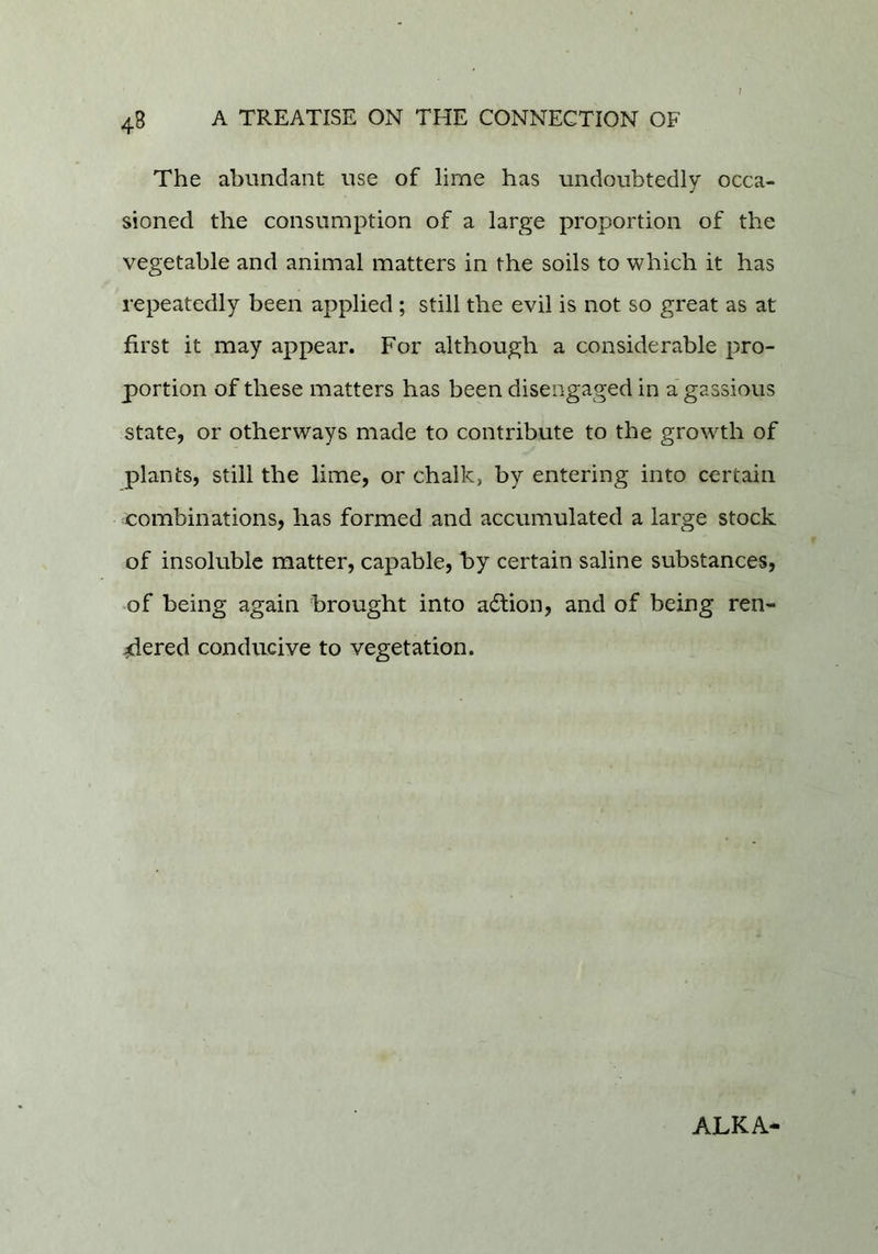 1 The abundant use of lime has undoubtedly occa- sioned the consumption of a large proportion of the vegetable and animal matters in the soils to which it has repeatedly been applied ; still the evil is not so great as at first it may appear. For although a considerable pro- portion of these matters has been disengaged in a gassious state, or otherways made to contribute to the growth of plants, still the lime, or chalk, by entering into certain combinations, has formed and accumulated a large stock of insoluble matter, capable, by certain saline substances, of being again brought into action, and of being ren- dered conducive to vegetation. ALKA-