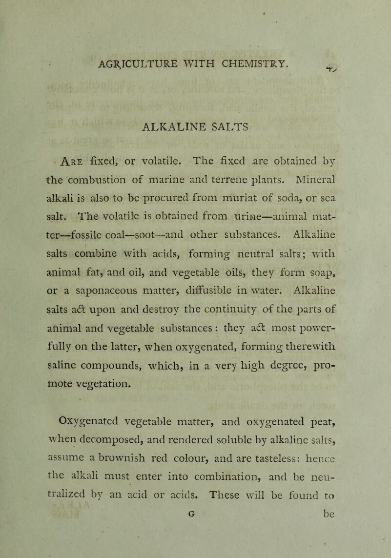 ALKALINE SALTS ' Are fixed, or volatile. The fixed are obtained by the combustion of marine and terrene plants. Mineral alkali is also to be procured from muriat of soda, or sea salt. The volatile is obtained from urine—animal mat- ter“fossile coal—soot—and other substances. Alkaline salts combine with acids, forming neutral salts; with animal fat, and oil, and vegetable oils, they form soap, or a saponaceous matter, diffusible in water. Alkaline salts a6l upon and destroy the continuity of the parts of animal and vegetable substances: they ad! most power- fully on the latter, when oxygenated, forming therewith saline compounds, which, in a very high degree, pro- mote vegetation. Oxygenated vegetable matter, and oxygenated peat, when decomposed, and rendered soluble by alkaline salts, assume a brownish red colour, and are tasteless: hence the alkali must enter into combination, and be neu- tralized by an acid or acids. These will be found to G be