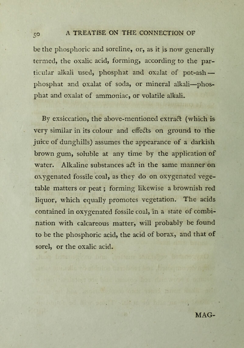 5^ be the phosphoric and soreline, or, as it is now generally termed, the oxalic acid, forming, according to the par- ticular alkali used, phosphat and oxalat of pot-ash — phosphat and oxalat of soda, or mineral alkali—phos- phat and oxalat of ammoniac, or volatile alkalis By exsiccation, the above-mentioned extrafl (which is very similar in its colour and effects on ground to the juice of dunghills) assumes the appearance of a darkish brown gum, soluble at any time by the application of water. Alkaline substances adt in the same manner on oxygenated fossile coal, as they do on oxygenated vege- table matters or peat; forming likewise a brownish red liquor, which equally promotes vegetation. The acids contained in oxygenated fossile coal, in a state of combi- nation with calcareous matter, will probably be found to be the phosphoric acid, the acid of borax, and that of sore], or the oxalic acid. MAG-