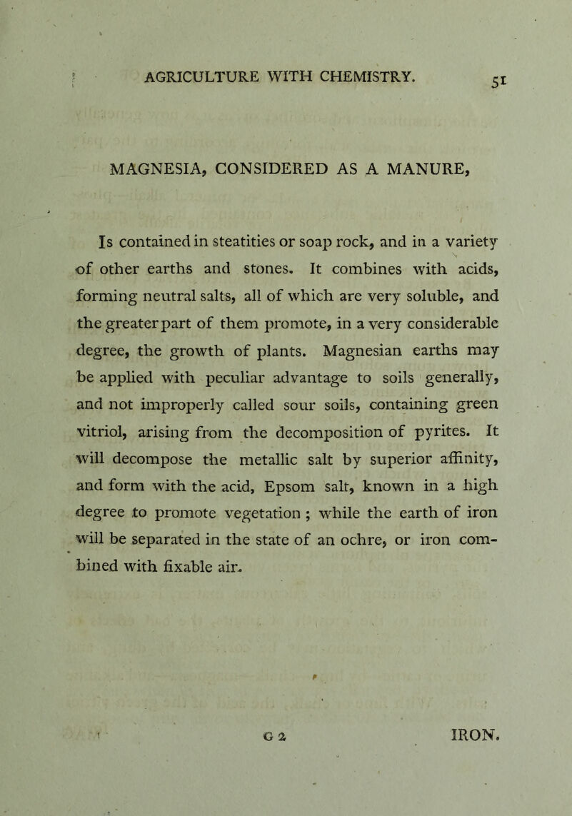 MAGNESIA, CONSIDERED AS A MANURE, Is contained in steatities or soap rock, and in a variety \ of other earths and stones. It combines with acids, forming neutral salts, all of which are very soluble, and the greater part of them promote, in a very considerable degree, the growth of plants. Magnesian earths may be applied with peculiar advantage to soils generally, and not improperly called sour soils, containing green vitriol, arising from the decomposition of pyrites. It will decompose the metallic salt by superior affinity, and form with the acid, Epsom salt, known in a high degree to promote vegetation ; while the earth of iron will be separated in the state of an ochre, or iron com- bined with fixable air.