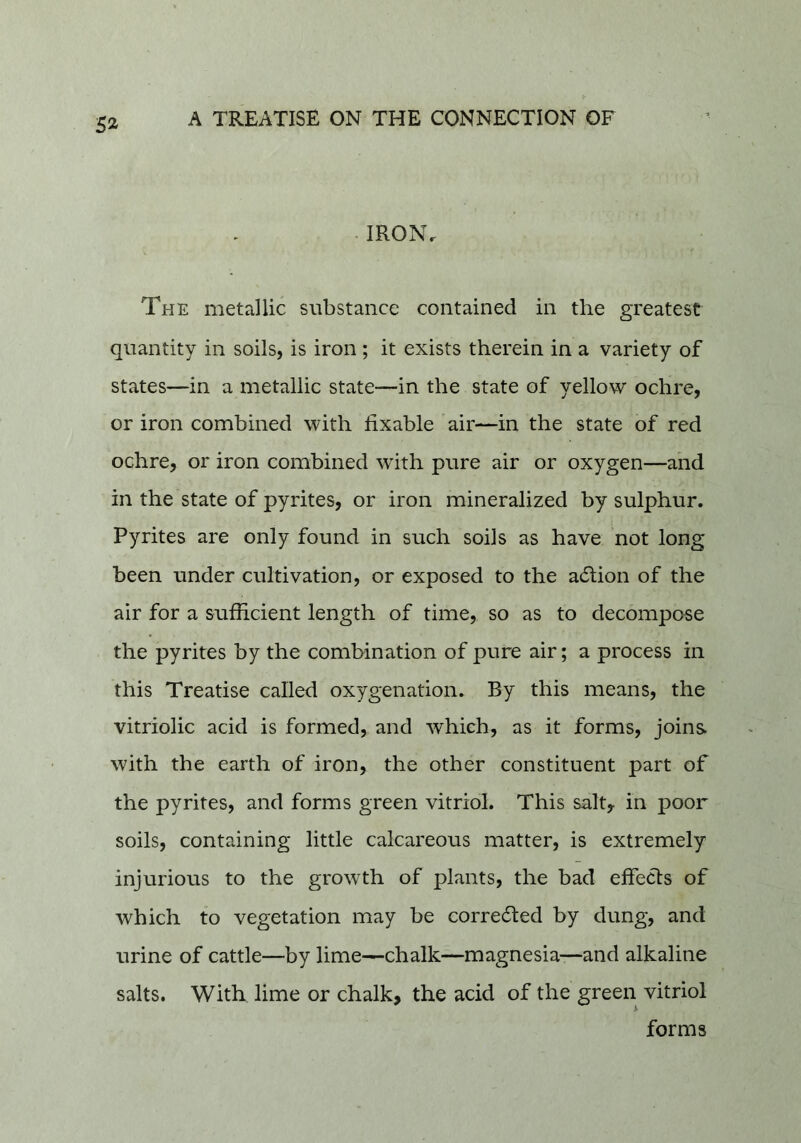 52^ . IRON. The metallic substance contained in the greatest quantity in soils, is iron ; it exists therein in a variety of states—in a metallic state—in the state of yellow ochre, or iron combined with fixable air—in the state of red ochre, or iron combined with pure air or oxygen—and in the state of pyrites, or iron mineralized by sulphur. Pyrites are only found in such soils as have not long been under cultivation, or exposed to the action of the air for a sufficient length of time, so as to decompose the pyrites by the combination of pure air; a process in this Treatise called oxygenation. By this means, the vitriolic acid is formed, and which, as it forms, joins with the earth of iron, the other constituent part of the pyrites, and forms green vitriol. This salt, in poor soils, containing little calcareous matter, is extremely injurious to the growth of plants, the bad effects of which to vegetation may be corrected by dung, and urine of cattle—by lime—chalk—magnesia—and alkaline salts. With lime or chalk, the acid of the green vitriol forms