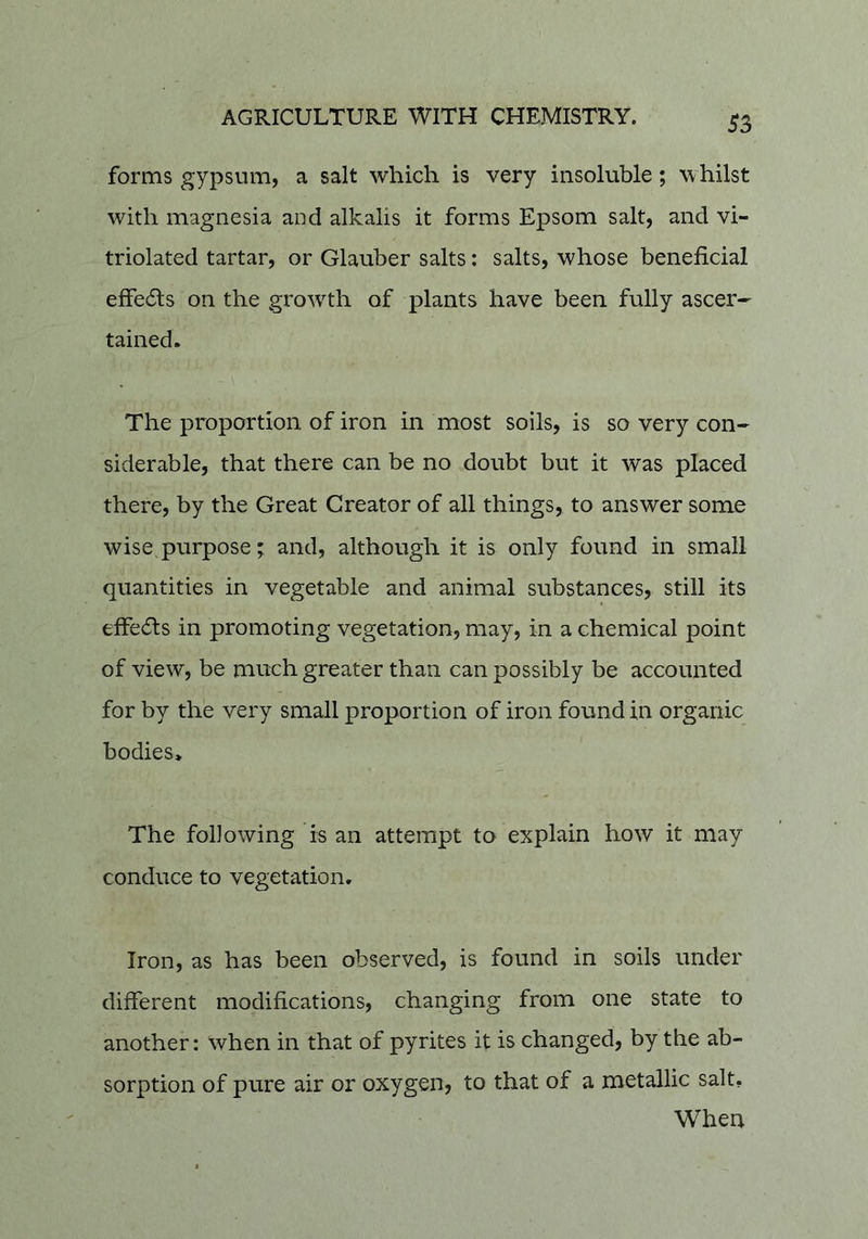 forms gypsum, a salt which is very insoluble; whilst with magnesia and alkalis it forms Epsom salt, and vi- triolated tartar, or Glauber salts: salts, whose beneficial effe61:s on the growth of plants have been fully ascer-^ tained. The proportion of iron in most soils, is so very con- siderable, that there can be no doubt but it was placed there, by the Great Creator of all things, to answer some wise purpose; and, although it is only found in small quantities in vegetable and animal substances, still its effeds in promoting vegetation, may, in a chemical point of view, be much greater than can possibly be accounted for by the very small proportion of iron found in organic bodies* The following is an attempt to explain how it may conduce to vegetation. Iron, as has been observed, is found in soils under different modifications, changing from one state to another: when in that of pyrites it is changed, by the ab- sorption of pure air or oxygen, to that of a metallic salt. When