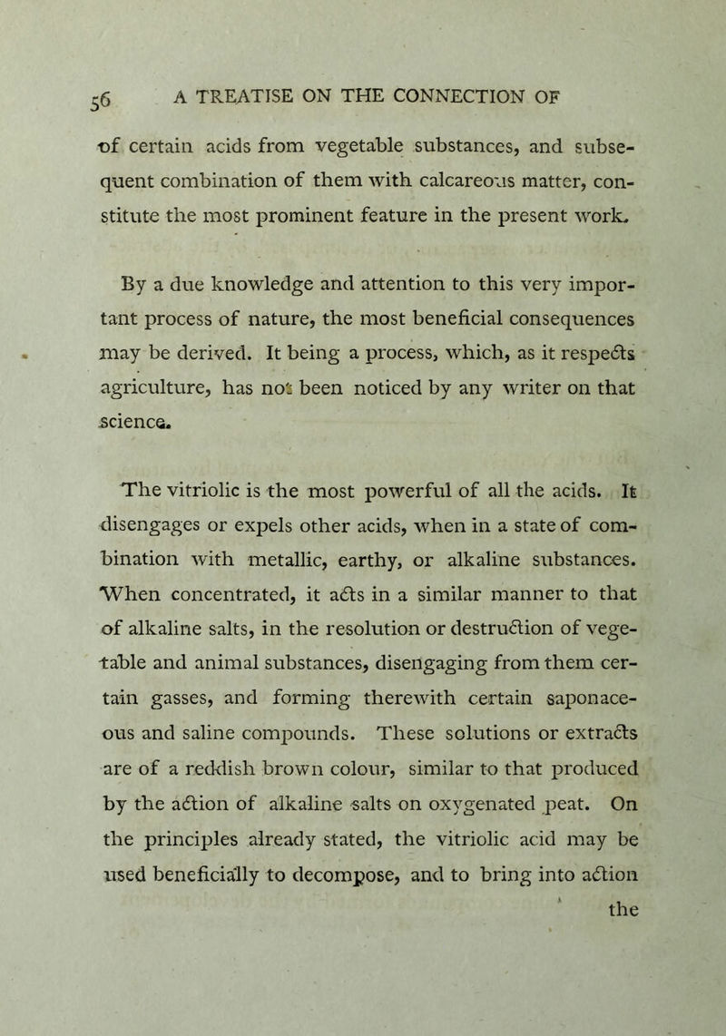t)f certain acids from vegetable substances, and subse- quent combination of them with calcareous matter, con- stitute the most prominent feature in the present work. By a due knowledge and attention to this very impor- tant process of nature, the most beneficial consequences may be derived. It being a process, which, as it respe61:s agriculture, has no'i been noticed by any writer on that science. The vitriolic is the most powerful of all the acids. It disengages or expels other acids, when in a state of com- bination with metallic, earthy, or alkaline substances. When concentrated, it a61;s in a similar manner to that of alkaline salts, in the resolution or destrudion of vege- table and animal substances, disengaging from them cer- tain gasses, and forming therewith certain saponace- ous and saline compounds. These solutions or extrads are of a reddish brown colour, similar to that produced by the adlion of alkaline salts on oxygenated peat. On the principles already stated, the vitriolic acid may be used beneficially to decompose, and to bring into adfion the