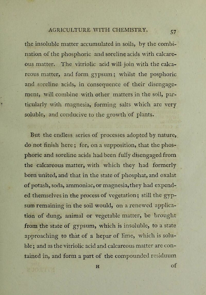 the insoluble matter accumulated in soils, by the combi- nation of the phosphoric and sordine acids with calcare- ous matter. The vitriolic acid will join with the calca- reous matter, and form gypsum; whilst the posphoric and soreline acids, in consequence of their disengage- ment, will combine with other matters in the soil, par- ticularly with magnesia, forming salts which are very soluble, and conducive to the growth of plants. But the endless series of processes adopted by nature, do not finish here; for, on a supposition, that the phos- phoric and sordine acids had been fully disengaged from the calcareous matter, with which they had formerly been united, and that in the state of phosphat, and oxalat of potash, soda, ammoniac, or magnesia, they had expend- ed themselves in the process of vegetation; still the gyp- sum remaining in the soil would, on a renewed applica- tion of dung, animal or vegetable matter, be brought from the state of gypsum, which is insoluble, to a state approaching to that of a hepar of lime, which is solu- ble ; and as the vitriolic acid and calcareous matter are con- tained in, and form a part of the compounded residuum H of