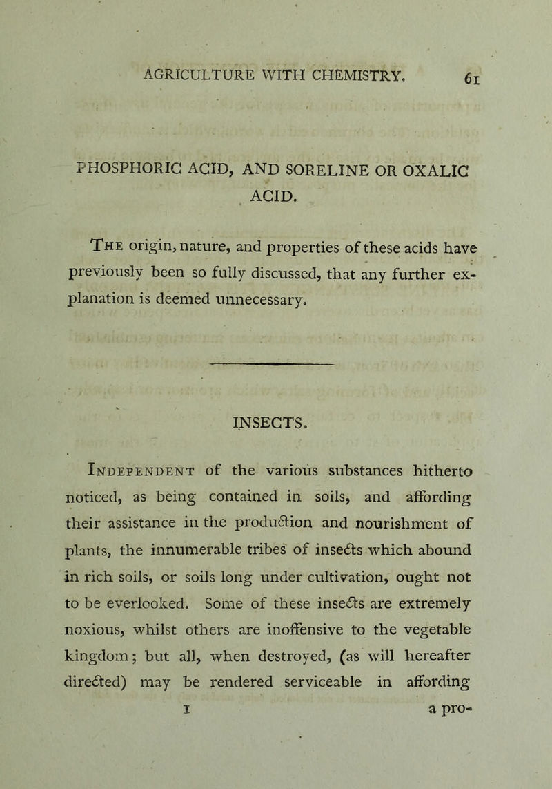 PHOSPHORIC ACID, AND SORELINE OR OXALIC ACID. The origin, nature, and properties of these acids have previously been so fully discussed, that any further ex- planation is deemed unnecessary. INSECTS. Independent of the various substances hitherto noticed, as being contained in soils, and affording their assistance in the produ61:ion and nourishment of plants, the innumerable tribes of inse(5ts which abound in rich soils, or soils long under cultivation, ought not to be everlooked. Some of these inse61s are extremely noxious, whilst others are inoffensive to the vegetable kingdom; but all, when destroyed, (as will hereafter directed) may be rendered serviceable in affording I a pro-