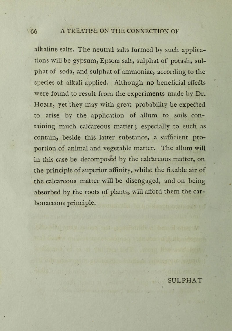 alkaline salts. The neutral salts formed by such applica- tions will be gypsum, Epsom salt, sulphat of potash, sul- phat of soda, and sulphat of ammoniac, according to the species of alkali applied. Although no beneficial effe61:s were found to result from the experiments made by Dr. Home, yet they may with great probability be expedted to arise by the application of allum to soils con- taining much calcareous matter; especially to such as contain, beside this latter substance, a sufficient pro- portion of animal and vegetable matter. The allum will in this case be decomposed by the calcareous matter, on the principle of superior affinity, whilst the fixable air of the calcareous matter will be disengaged, and on being absorbed by the roots of plants? will afford them the car- bonaceous principle.