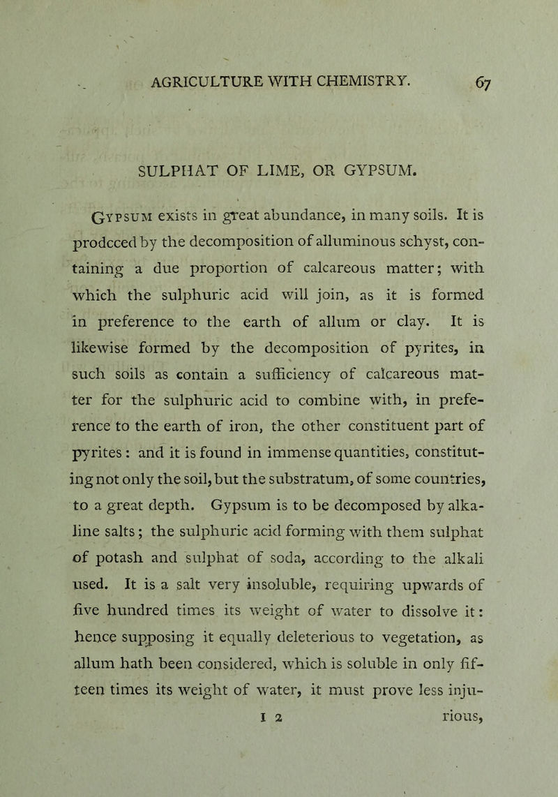 SULPHAT OF LIME, OR GYPSUM. Gypsum exists in great abundance, in many soils. It is prodcced by the decomposition of alliiminous schyst, con- taining a due proportion of calcareous matter; with which the sulphuric acid will join, as it is formed in preference to the earth of allum or clay. It is likewise formed by the decomposition of pyrites, in such soils as contain a sufficiency of calcareous mat- ter for the sulphuric acid to combine with, in prefe- rence to the earth of iron, the other constituent part of pyrites : and it is found in immense quantities, constitut- ing not only the soil, but the substratum, of some countries, to a great depth. Gypsum is to be decomposed by alka- line salts; the sulphuric acid forming with them suiphat of potash and suiphat of soda, according to the alkali used. It is a salt very insoluble, requiring upwards of five hundred times its weight of water to dissolve it: hence supposing it equally deleterious to vegetation, as allum hath been considered, which is soluble in only fif- teen times its weight of water, it must prove less inju- I 2 nous,