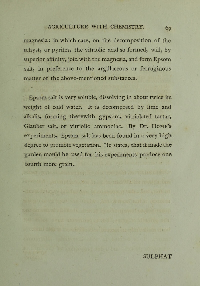 magnesia: in which case, on the decomposition of the schyst, or pyrites, the vitriolic acid so formed, will, by superior affinity, join with the magnesia, and form Epsom salt, in preference to the argillaceous or ferruginous matter of the above-mentioned substances^ ♦ Epsom salt is very soluble, dissolving in about twice its weight of cold water. It is decomposed by lime and alkalis, forming therewith gypsum, vitriolated tartar, Glauber salt, or vitriolic ammoniac. By Dr, Home’s experiments, Epsom salt has been found in a very high degree to promote vegetation. He states, that it made the garden mould he used for his experiments produce one fourth more grain.
