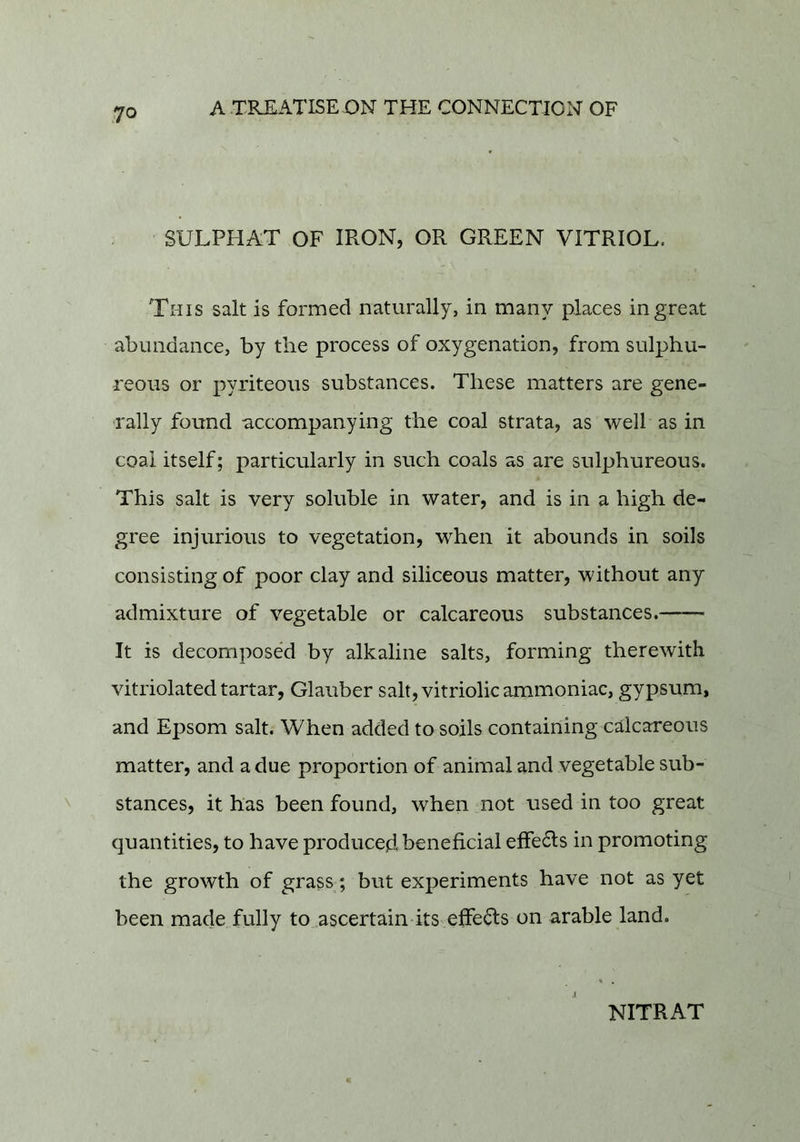 SULPHAT OF IRON, OR GREEN VITRIOL. This salt is formed naturally, in many places in great abundance, by the process of oxygenation, from sulphu- reous or pyriteous substances. These matters are gene- rally found accompanying the coal strata, as well as in coal itself; particularly in such coals as are sulphureous. This salt is very soluble in water, and is in a high de- gree injurious to vegetation, when it abounds in soils consisting of poor clay and siliceous matter, without any admixture of vegetable or calcareous substances. It is decomposed by alkaline salts, forming therewith vitriolated tartar, Glauber salt, vitriolic ammoniac, gypsum, and Epsom salt. When added to soils containing calcareous matter, and a due proportion of animal and vegetable sub- stances, it has been found, when not used in too great quantities, to have produced beneficial efFe6ls in promoting the growth of grass; but experiments have not as yet been made fully to ascertain its effects on arable land.
