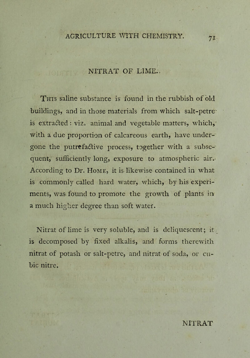 71 NITRAT OF LIME;. This saline substance is found in the rubbish of old buildings, and in those materials from which salt-petre' is extracted : viz* animal and vegetable matters, which^' with a due proportion of calcareous earth, have under-' gone the putrefactive process, together with a subse-‘ quent, sufficiently long, exposure to atmospheric air.< According to Dr. Home, it is likewise contained in what is commonly called hard water, which, by his experi- ments, was found to promote the growth of plants in a much higher degree than soft water. Nitrat of lime is very soluble, and is deliquescent; it. is decomposed by fixed alkalis, and forms therewith nitrat of potash or salt-petre, and nitrat of soda, or cu- bic nitre.
