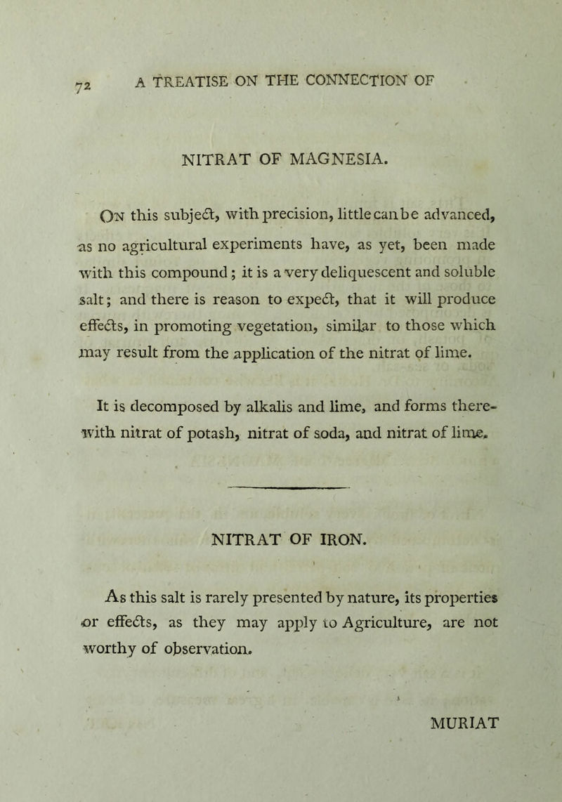 NITRAT OF MAGNESIA. On this subje6l, with precision, little canbe advanced, as no agricultural experiments have, as yet, been made with this compound ; it is a very deliquescent and soluble salt; and there is reason to expe(51, that it will produce effects, in promoting vegetation, similar to those which may result from the application of the nitrat of lime. It is decomposed by alkalis and lime, and forms there- with nitrat of potash, nitrat of suda, and nitrat of lime. NITRAT OF IRON. As this salt is rarely presented by nature, its properties or effedls, as they may apply to Agriculture, are not worthy of observation. MURIAT