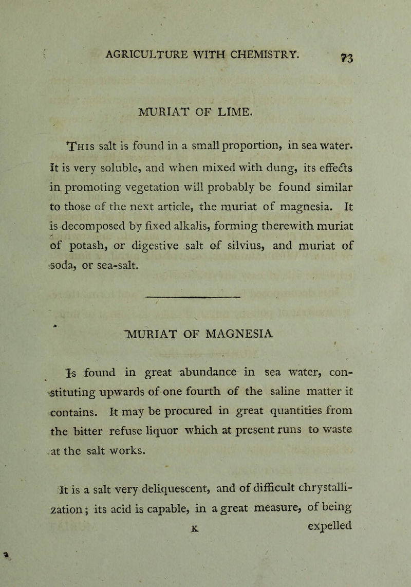 ^3 MURIAT OF LIME. This salt is found in a small proportion, in seawater. it is very soluble, and when mixed with dung, its effedls in promoting vegetation will probably be found similar to those of the next article, the muriat of magnesia. It is decomposed by fixed alkalis, forming therewith muriat of potash, or digestive salt of silvius, and muriat of soda, or sea-salt. :muriat of magnesia 9 Xs found in great abundance in sea water, con- stituting upwards of one fourth of the saline matter it contains. It may be procured in great quantities from the bitter refuse liquor which at present runs to waste .at the salt works. It is a salt very deliquescent, and of difficult chrystalli- zation; its acid is capable, in a great measure, of being K expelled /