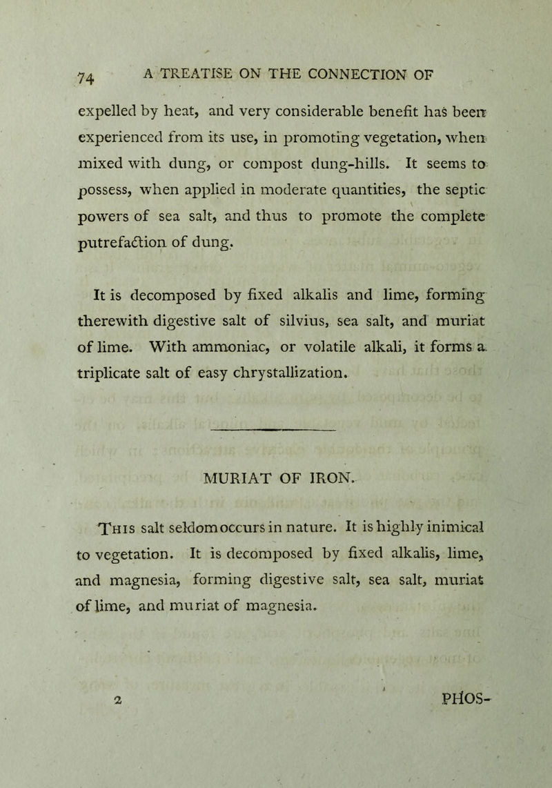 expelled by heat, and very considerable benefit has been experienced from its use, in promoting vegetation, when mixed with dung, or compost dung-hills. It seems to possess, when applied in moderate quantities, the septic powers of sea salt, and thus to promote the complete putrefadtion of dung. It is decomposed by fixed alkalis and lime, forming therewith digestive salt of silvius, sea salt, and muriat of lime. With ammoniac, or volatile alkali, it forms a. triplicate salt of easy chrystallization. MURIAT GF IRON. This salt seldomoccurs in nature. It is highly inimical to vegetation. It is decomposed by fixed alkalis, lime, and magnesia, forming digestive salt, sea salt, muriat of lime, and muriat of magnesia. 2 PriOS-