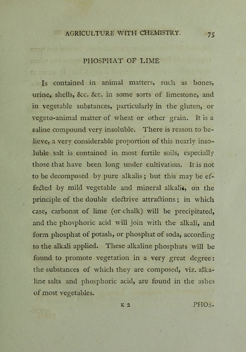 t - ' PHOSPHAT OF LIME Is contained in animal matters, such as bones, urine, shells. See. Sec. in some sorts of limestone, and in vegetable substances, particularly in the gluten, or vegeto-animal matter of wheat or other grain. It is a saline compound very insoluble. There is reason to be- % lieve, a very considerable proportion of this nearly inso-' luble salt is contained in most fertile soils, especially those that have been long under cultivation. It is not to be decomposed by pure alkalis ; but this may be ef- fected by mild vegetable and mineral alkalis, on the principle of the double eletrive attractions; in which case, carbonat of lime (or chalk) will be precipitated, and the phosphoric acid will join with the alkali, and form phosphat of potash, or phosphat of soda, according to the alkali applied. These alkaline phosphats will be found to promote vegetation in a very great degree: the substances of which they are composed, viz. alka- line salts and phosphoric acid, are found in the ashes of most vegetables.. K 2 PH03-