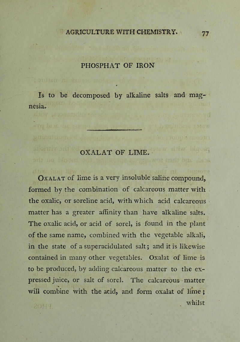 PHOSPHAT OF IRON Is to be decomposed by alkaline salts and mag- nesia.^ OXALAT OF LIME. OxALAT of lime is a very insoluble saline compound, formed by the combination of calcareous matter with the oxalic, or soreline acid, with which acid calcareous matter has a greater affinity than have alkaline salts. The oxalic acid, or acid of sorel, is found in the plant of the same name, combined with the vegetable alkali, in the state of a superacidulated salt; and it is likewise contained in many other vegetables. Oxalat of lime is to be produced, by adding calcareous matter to the ex- pressed juice, or salt of sorel. The calcareous matter will combine with the acid, and form oxalat of lime; whilst
