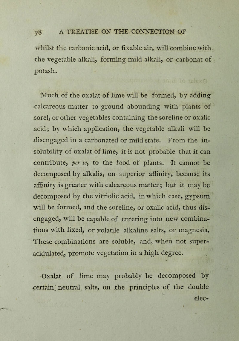 whilst the carbonic acid, or fixable air, will combine with, the vegetable alkali, forming mild alkali, or carbonat of potash. Much of the oxalat of lime will be formed, by adding calcareous matter to ground abounding with plants of ' sorel, or other vegetables containing the soreline or oxalic acid ; by which application, the vegetable alkali will be disengaged in a carbonated or mild state. From the in- solubility of oxalat of lime, it is not probable that it can contribute, per se, to the food of plants. It cannot be decomposed by alkalis, on superior affinity, because its affinity is greater with calcareous matter; but it may be decomposed by the vitriolic acid, in which case, gypsum will be formed, and the soreline, or oxalic acid, thus dis- engaged, will be capable of entering into new combina- tions with fixed^ or vol9J:ile alkaline salts, or magnesia. These combinations are soluble, and, when not supers acidulated, prornote vegetation in a high degree. Oxalat of lime may probably be decomposed by certain^ neutral salts, on the principles of the double elec-