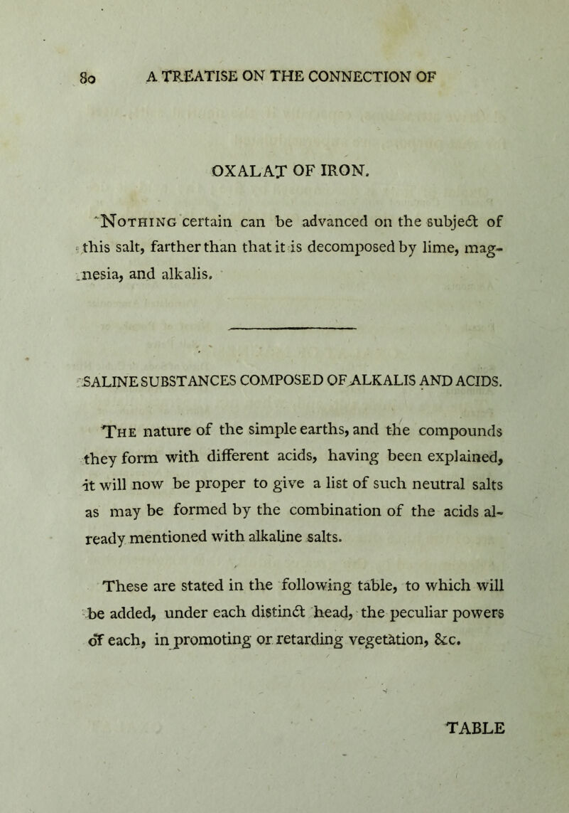 OXALAX OF IRON. NoTHiNG certain can be advanced on the subjedl of ^this salt, farther than that it is decomposed by lime, mag- .nesia, and alkalis. • ; SALINE SUBSTANCES COMPOSED OFA-LKALIS AND ACIDS. The nature of the simple earths, and the compounds they form with different acids, having been explained, it will now be proper to give a list of such neutral salts as may be formed by the combination of the acids al- ready mentioned with alkaline salts. These are stated in the following table, to which will •-be added, under each distinct head, the peculiar powers of each, in promoting or retarding vegetation, &c. TABLE I