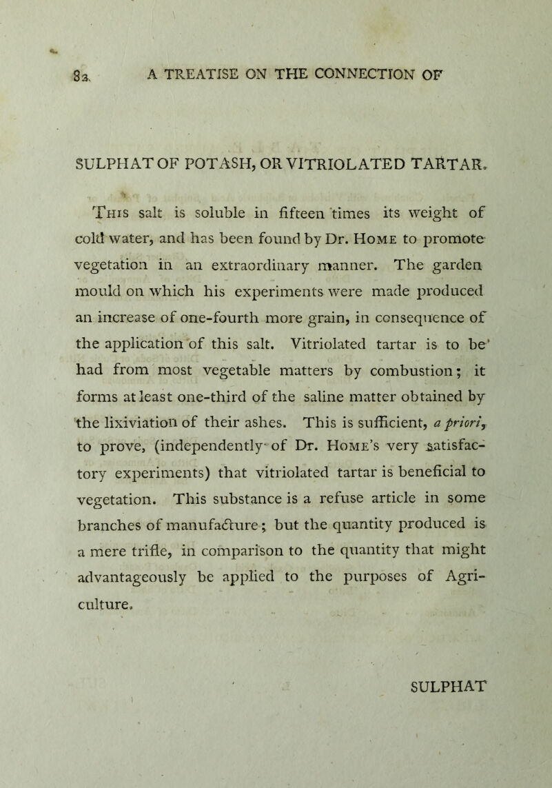 SULPHATOF POTASH, OR VITRIOL ATED TARTAR, This salt is soluble in fifteen times its weight of cold water, and has been found by Dr. Home to promote- vegetation in an extraordinary manner. The garden mould on which his experiments were made produced an increase of one-fourth more grain, in consequence of the application of this salt. Vitriolated tartar is to be’ had from most vegetable matters by combustion; it forms at least one-third of the saline matter obtained by the lixiviation of their ashes. This is sufficient, a prioriy to prove, (independently of I>r. Home’s very .satisfac- tory experiments) that vitriolated tartar is beneficial to vegetation. This substance is a refuse article in some branches of manufa61;ure; but the quantity produced is a mere trifle, in comparison to the quantity that might advantageously be applied to the purposes of Agri- culture. SULPHAT