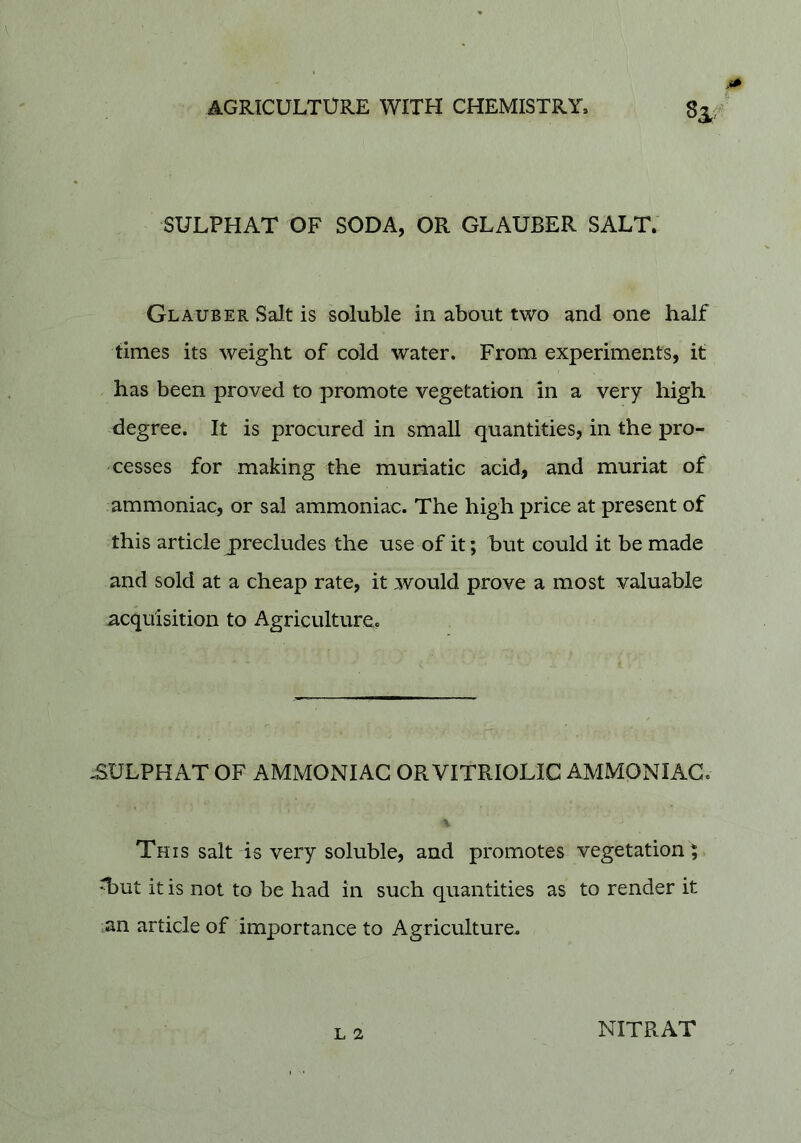 8^ SULPHAT OF SODA, OR GLAUBER SALT. Glauber Salt is soluble in about two and one half times its weight of cold water. From experiments, it has been proved to promote vegetation in a very high degree. It is procured in small quantities, in the pro- cesses for making the muriatic acid, and muriat of ammoniac, or sal ammoniac. The high price at present of this article precludes the use of it; but could it be made and sold at a cheap rate, it would prove a most valuable acquisition to Agriculture. -SULPHAT OF AMMONIAC OR VITRIOLIC AMMONIAC. % This salt is very soluble, and promotes vegetation ; T)ut it is not to be had in such quantities as to render it an article of importance to Agriculture. L 2