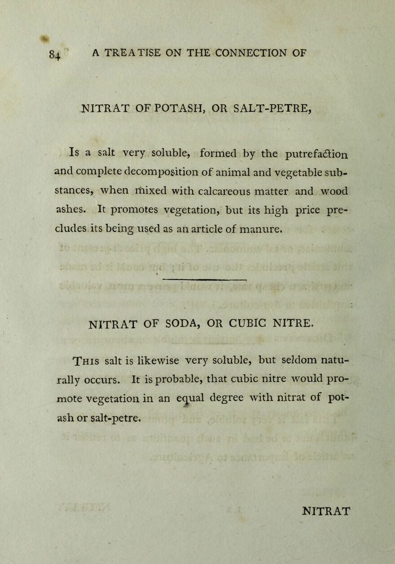 NITRAT OF POTASH, OR SALT-PETRE, Is a salt very soluble, formed by the putrefa6lion and complete decomposition of animal and vegetable sub- stances, when mixed with calcareous matter and wood ashes. It promotes vegetation, but its high price pre- cludes its being used as an article of manure. NITRAT OF SODA, OR CUBIC NITRE. This salt is likewise very soluble, but seldom natu- rally occurs. It is probable, that cubic nitre would pro- mote vegetation in an e^ual degree with nitrat of pot- ash or salt-petre.