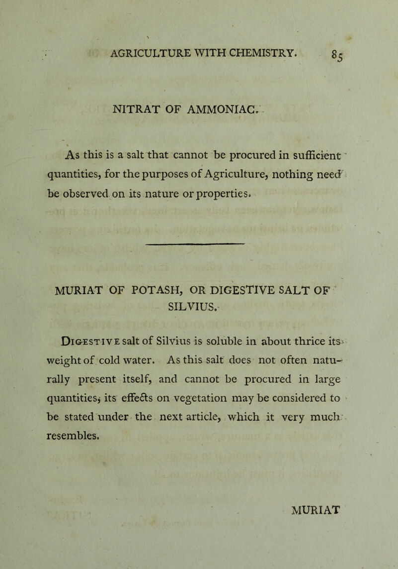 NITRAT OF AMMONIAC/- As this is a salt that cannot be procured in sufficient' quantities, for the purposes of Agriculture, nothing need be observed on its nature or properties. MURIAT OF POTASH, OR DIGESTIVE SALT OF ’ SILVIUS. Di&ESTivEsalt of Silvius is soluble in about thrice its> weight of cold water. As this salt does not often natu-^ rally present itself, and cannot be procured in large quantities^ its effe61:s on vegetation may he considered to > be stated under • the next article, which it very much. - resembles. MURIAT