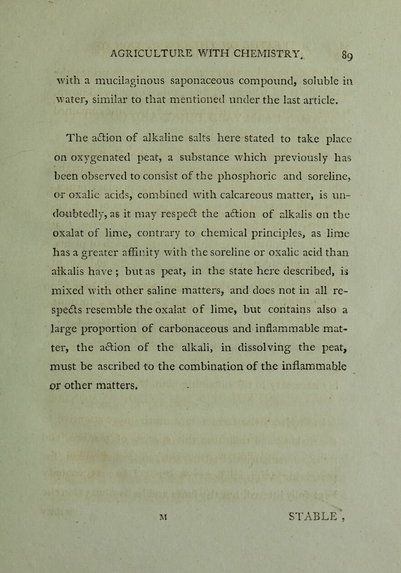 with a mucilaginous saponaceous compound, soluble in water, similar to that mentioned under the last article. The aclion of alkaline salts here stated to take place on oxygenated peat, a substance which previously has been observed to consist of the phosphoric and sordine, or oxalic acids, combined with calcareous matter, is un- doubtedly, as it may respect the adion of alkalis on the oxalat of lime, contrary to chemical principles, as lime has a greater affinity with the soreline or oxalic acid than alkalis have ; but as peat, in the state here described, is mixed with other saline matters, and does not in all re- speds resemble the oxalat of lime, but contains also a large proportion of carbonaceous and inflammable mat- ter, the adion of the alkali, in dissolving the peat, must be ascribed to the combination of the inflammable or other matters. M stable',