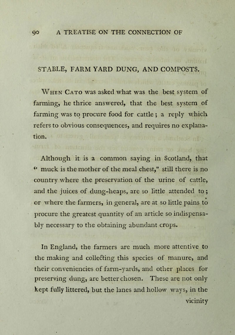 STABLE, FARM YARD DUNG, AND COMPOSTS, When Cato was asked what was the best system of farming, he thrice answered, that the best system of farming was to procure food for cattle ; a reply which refers to obvious consequences, and requires no explana- tion. Although it is a common saying in Scotland, that “ muck is the mother of the meal chest,” still there is no country where the preservation of the urine of cattle, and the juices of dung-heaps, are so little attended to; or where the farmers, in general, are at so little pains to procure the greatest quantity of an article so indispensa- bly necessary to the obtaining abundant crops. In England, the farmers are much more attentive to the making and collecting this species of manure, and their conveniencies of farm-yards, and other places for preserving dung, are better chosen. These^are not only kept fully littered, but the lanes and hollow ways, in the vicinity