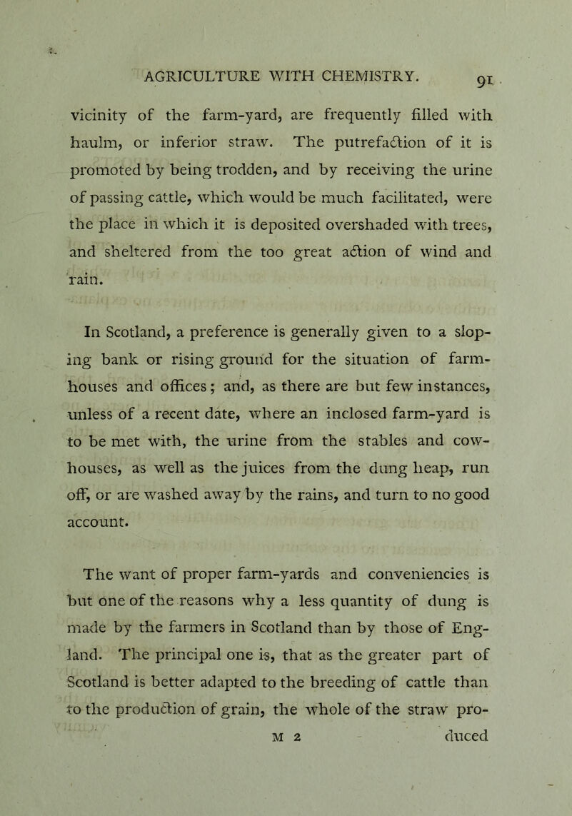 vicinity of the farm-yard, are frequently filled with haulm, or inferior straw. The putrefacStion of it is promoted by being trodden, and by receiving the urine of passing cattle, which w'ould be much facilitated, were the place in which it is deposited overshaded with trees, and sheltered from the too great a6lion of wind and rain. In Scotland, a preference is generally given to a slop- ing bank or rising ground for the situation of farm- houses and offices; and, as there are but few instances, unless of a recent date, where an inclosed farm-yard is to be met with, the urine from the stables and cow- houses, as well as the juices from the dung heap, run off, or are washed away by the rains, and turn to no good account. The want of proper farm-yards and conveniencies is but one of the reasons why a less quantity of dung is made by the farmers in Scotland than by those of Eng- c land. The principal one is, that as the greater part of Scotland is better adapted to the breeding of cattle than to the producfion of grain, the whole of the straw pro- M 2 ' duced