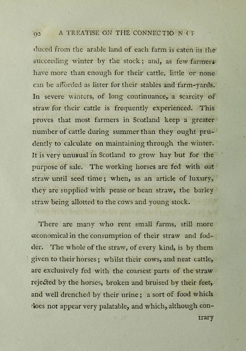 (luced from the arable land of each farm is eaten in the- succeeding winter by the stock; and, as few farmerj- have more than enough for their cattle, little or none can be afforded as litter for their stables and farm-yards^ In severe winters, of long' continuance,: a scarcity of straw for their cattle is frequently experienced. This proves that most farmers in Scotland keep a greater number of cattle during summer than they ought pru- dently to calculate on maintaining through the winter. It is very unusual in Scotland to grow hay but for the ' purpose of sale. The wurking horses are fed with oat straw until seed time; when, as an article of luxury, they are supplied with pease or bean straw, the barley straw being allotted to the cows and young stock. There are many who rent small farms, still more (Economical in the consumption of their straw and fod- der. The whole of the straw, of every kind, is by them given to their horses ; whilst their cows, and neat cattle, are exclusively fed with the coarsest parts of the straw rejc<^ed by the horses, broken and bruised by their feet, and well drenched by their urine; a sort of food which ‘loes not appear very palatable, and which, although con- trary