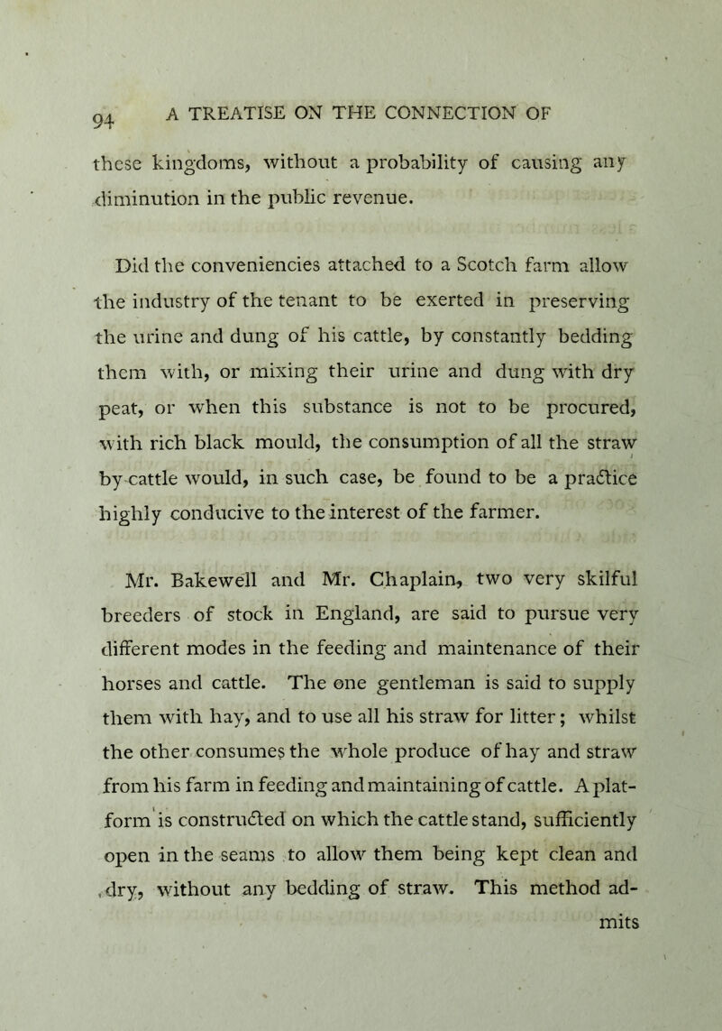 these kingdoms, without a probability of causing any diminution in the public revenue. Did the conveniencies attached to a Scotch farm allow the industry of the tenant to be exerted in preserving the urine and dung of his cattle, by constantly bedding them with, or mixing their urine and dung with dry peat, or when this substance is not to be procured, with rich black mould, the consumption of all the straw 4 by cattle would, in such case, be found to be a pra6lice highly conducive to the interest of the farmer. Mr. Bakeweil and Mr. Chaplain, two very skilful breeders of stock in England, are said to pursue very different modes in the feeding and maintenance of their horses and cattle. The one gentleman is said to supply them with hay, and to use all his straw for litter; whilst the other-consumes the whole produce of hay and straw from his farm in feeding and maintaining of cattle. A plat- form is construded on which the cattle stand, sufficiently open in the seams to allow them being kept clean and , dry, without any bedding of straw. This method ad- mits