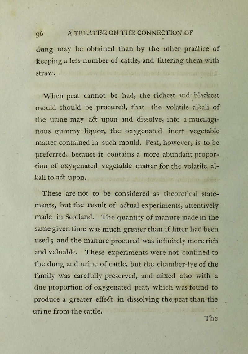 dung may be obtained than by the other pradice of koeping a less number of cattle, and littering them with straw. When peat cannot be had, the richest and blackest ■mould should be procured, that the volatile alkali of the urine may ad upon and dissolve, into a mucilagi- nous gummy liquor, the oxygenated inert vegetable matter contained in such mould. Peat, however, is to be preferred, because it contains a more abundant propor- tion of oxygenated vegetable matter for the volatile al- kali to ad upon. These are not to be considered as theoretical state- ments, but the result of adual experiments, attentively made in Scotland. The quantity of manure made in the same given time was much greater than if litter had been used ; and the manure procured was infinitely more rich and valuable. These experiments were not confined to the dung and urine of cattle, but the chamber-lye of the family was carefully preserved, and mixed also with a due proportion of oxygenated peat, which was found to produce a greater effed in dissolving the peat than the uri ne from the cattle. The