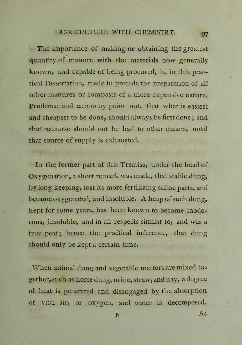 The importance of making or obtaining the greatest quantity of manure with the materials now generally known, and capable of being procured, is, in this prac- tical Dissertation, made to precede the preparation of all other manures or composts of a more expensive nature. Prudence and osconomy point out, that what is easiest and cheapest to be done, should always be first done; and that recourse should not be had to other means, until that source of supply is exhausted. In the. former part of this Treatise, under the head of Oxygenation, a short remark was made, that stable dung, by long keeping, lost its more fertilizing saline parts, and became oxygenated, and insoluble. A heap of such dung, kept for some years, has been known to become inodo- rous, insoluble, and in all respe6ts similar to, and was a true peat; hence the practical inference, that dung should only be kept a certain time. When animal dung and vegetable matters are mixed to- gether, such as horse dung, urine, straw, and hay, a degree of heat is generated and disengaged by the absorption of vital air, or oxygen, and water is decomposed. N As