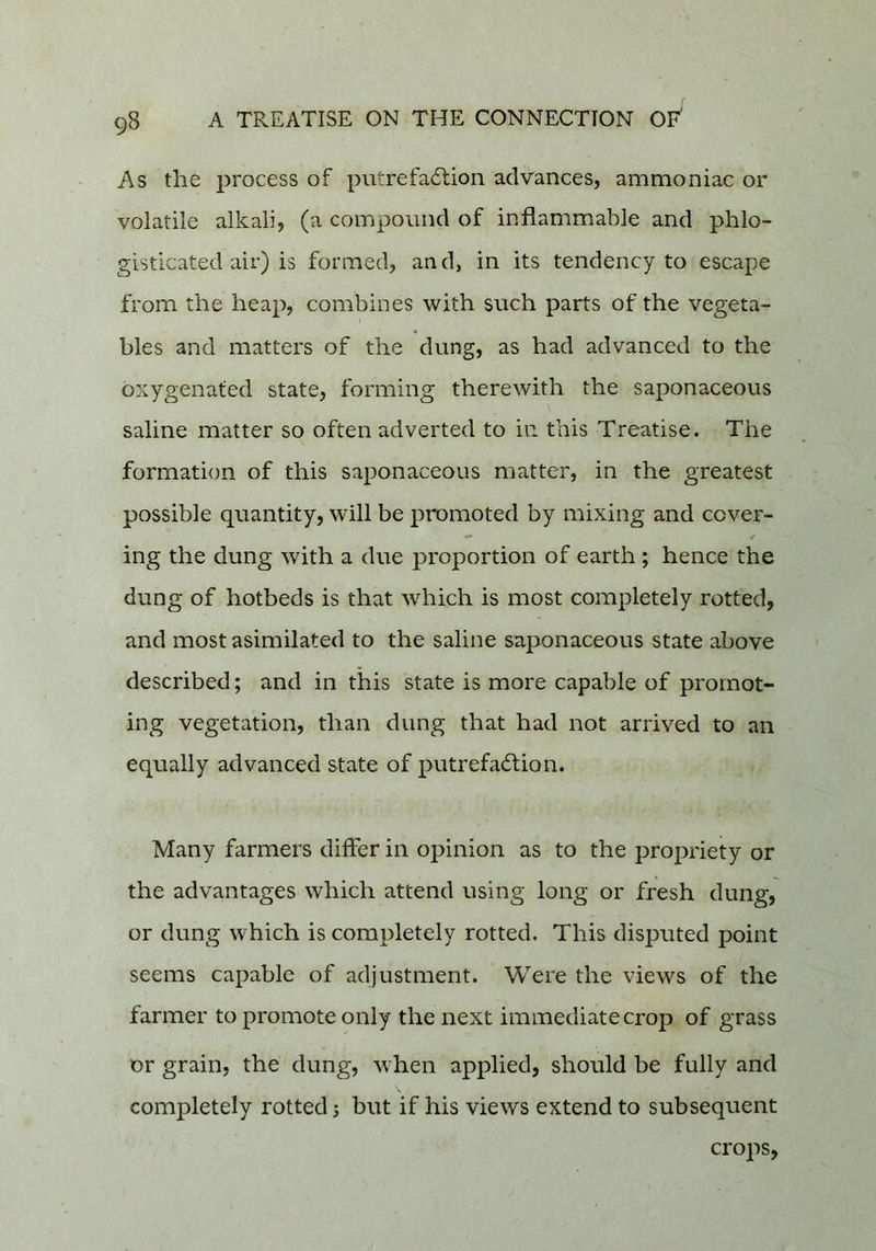 As the process of piitrefadlion advances, ammoniac or volatile alkali, (a compound of inflammable and phlo- gisticated air) is formed, an d, in its tendency to escape from the heap, combines with such parts of the vegeta- bles and matters of the dung, as had advanced to the oxygenated state, forming therewith the saponaceous saline matter so often adverted to in this Treatise. The formation of this saponaceous matter, in the greatest possible quantity, will be promoted by mixing and cover- ing the dung with a due proportion of earth ; hence the dung of hotbeds is that which is most completely rotted, and most asimilated to the saline saponaceous state above described; and in this state is more capable of promot- ing vegetation, than dung that had not arrived to an equally advanced state of putrefadlion. Many farmers differ in opinion as to the proj^riety or the advantages which attend using long or fresh dung, or dung which is completely rotted. This disputed point seems capable of adjustment. Were the views of the farmer to promote only the next immediate crop of grass or grain, the dung, when applied, should be fully and completely rotted s but if his views extend to subsequent crops,