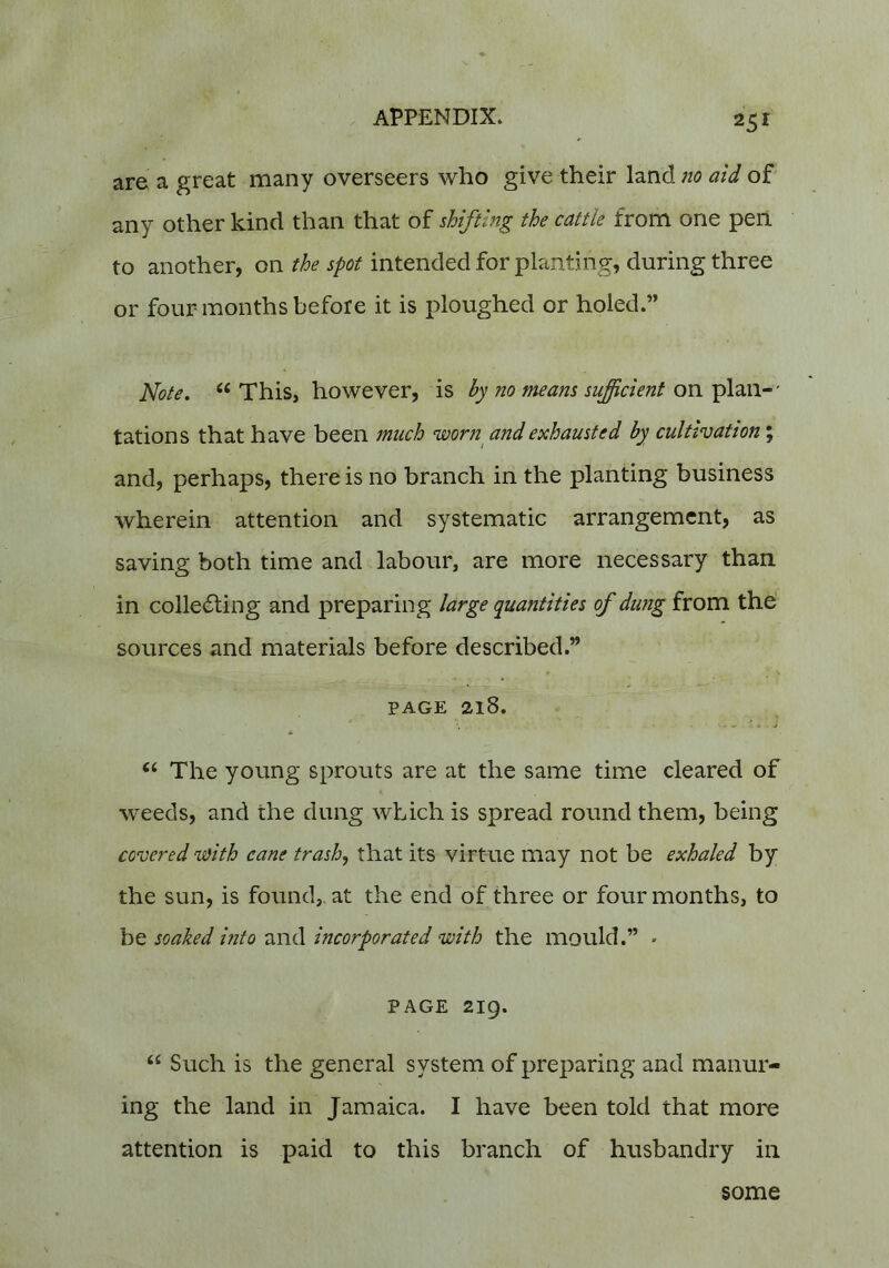 are a great many overseers who give their land no aid of any other kind than that of shifting the cattle from one pen to another, on the spot intended for planting, during three or four months before it is ploughed or holed.” Note, “ This, however, is hy no means sufficient on plan-' tations that have been much worn^ and exhausted by cultivation”, and, perhaps, there is no branch in the planting business wherein attention and systematic arrangement, as saving both time and labour, are more necessary than in collecting and preparing large quantities of dung from the' sources and materials before described.” PAGE 218. ‘‘ The young sprouts are at the same time cleared of weeds, and the dung which is spread round them, being covered with cane trash, that its virtue may not be exhaled by the sun, is found,, at the end of three or four months, to be soaked hito and incorporated with the mould.” • PAGE 219. “ Such is the general system of preparing and manur- ing the land in Jamaica. I have been told that more attention is paid to this branch of husbandry in some