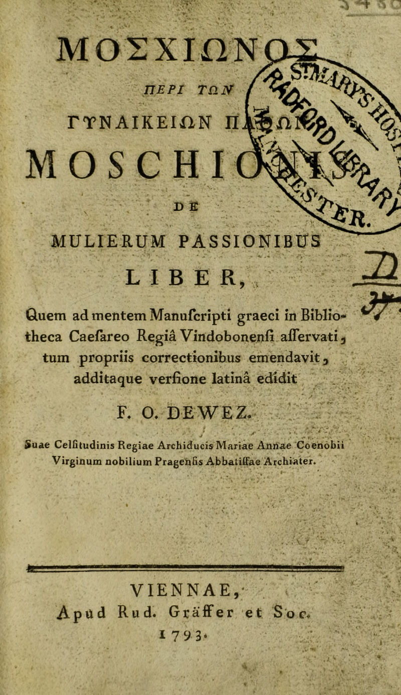 Μ LIBER, , Quem ad mentem Manufcripti graeci in Biblio- theca Caefareo Regia Vindobonenfi affervati, tum propriis correctionibus emendavit, additaque verfione latina edidit F. O. DE WEZ. Suae Celfitudinis Regiae Archiducis Mariae Aiinae Coenobii Virginum nobilium Pragehfis AbbaliiFae Archiater. VIENNAE,· Aptiid Rud. Graffer et Soc* 1793*