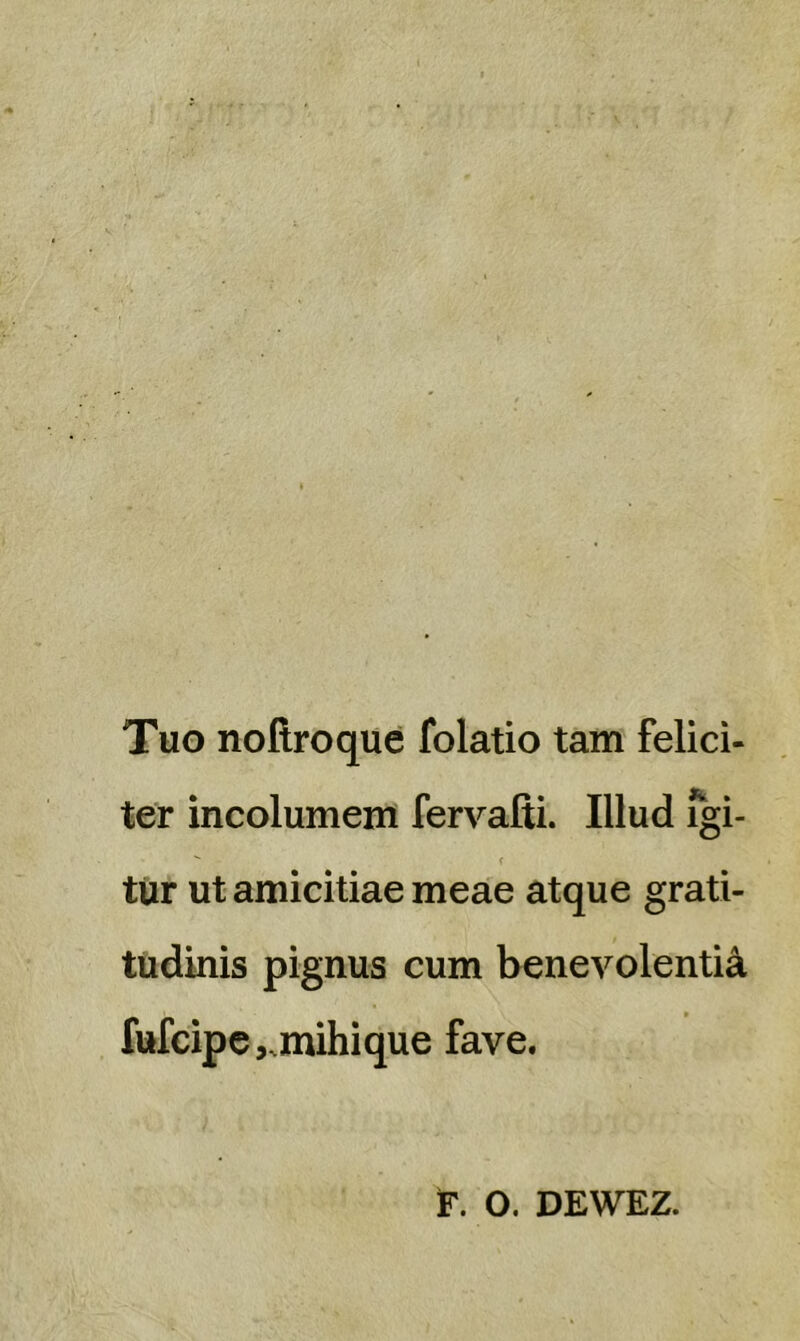 Tuo noilroque folatio tam felici- ter incolumem fervaiti. Illud igi-  f tiir ut amicitiae meae atque grati- tudinis pignus cum benevolentia fufcipe,.mihique fave. F. O. DEWEZ.