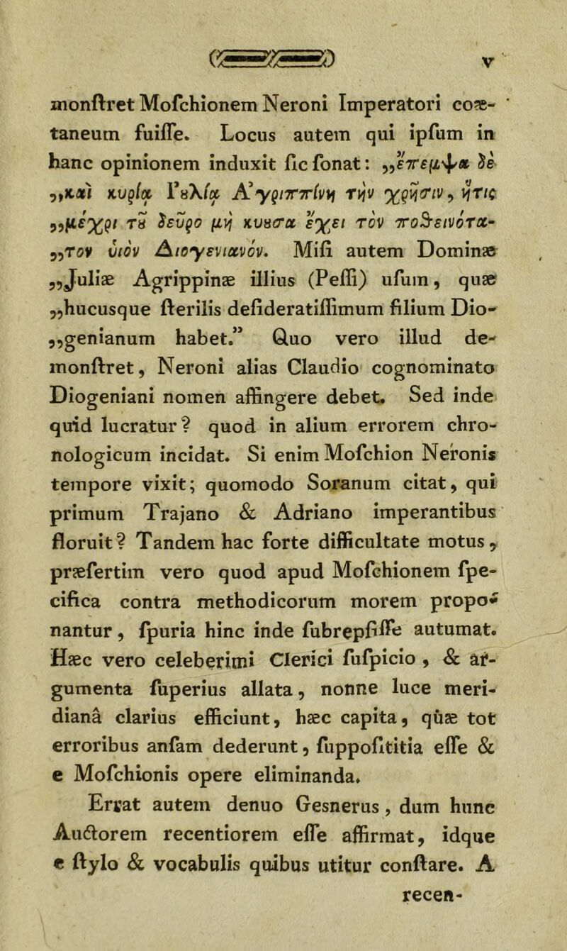 monftrct Mofchionem Neroni Imperatori coae- taneum fuifle. Locus autem qui ipfum in hanc opinionem induxit fic fonat: ,,£Vfμψ* Se ,,ΧΛί κυξία Υα\(χ Αγξίτττίν^ τ^ν γ,ς^ιτιν^ i^Tic y,μέχρι τβ ίευρο μν\ κυπίτα εχει τον ττο^εινότχ- 55TOV υιόν /^ιογενιανόν. Mifi autem Domin» 5,Juliae Agrippinae illius (Peffi) ufum, quae jjhucusque fterilis defideratiffimum filium Dio- 5,genianum habet.” Gluo vero illud de- monftret, Neroni alias Claudio cognominato Diogeniani nomen affingere debet. Sed inde quid lucratur? quod in alium errorem chro- nologicum incidat. Si enimMofchion Neronis tempore vixit; quomodo Soranum citat, qui primum Trajano & Adriano imperantibus floruit? Tandem hac forte difficultate motus, praefertim vero quod apud Mofchionem fpe- cifica contra methodicorum morem propo* nantur, fpuria hinc inde fubrepfiffi^ autumat. Haec vero celeberimi Clerici fufpicio , & ar- gumenta fuperius allata, nonne luce meri- diana clarius efficiunt, haec capita, quae tot erroribus aniam dederunt, fuppofititia elTe & e Mofchionis opere eliminanda. Errat autem denuo Gesnerus, dum hunc Aucfiorem recentiorem effie affirmat, idque e ftylo & vocabulis quibus utitur conflare. A recen-