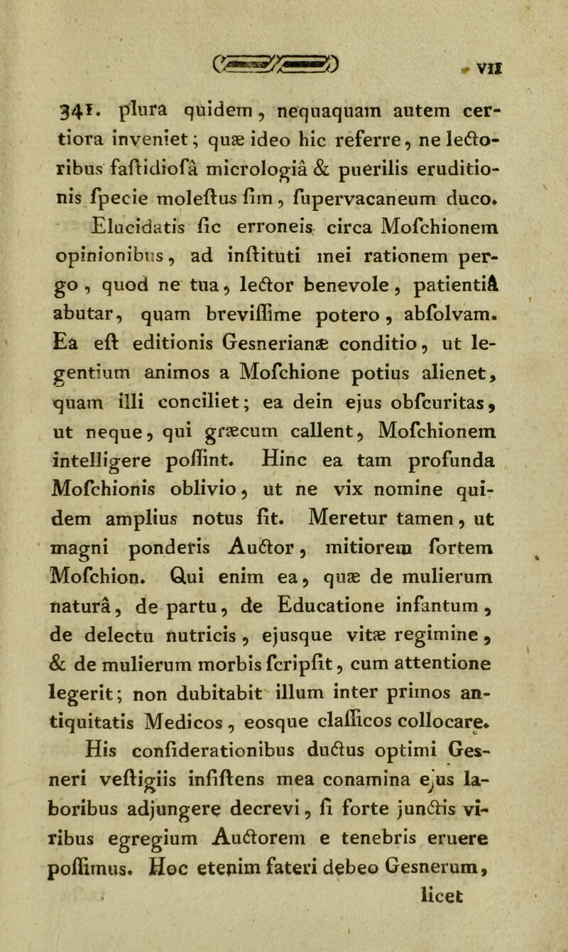 34^* plura quidem, nequaquam autem cer- tiora inveniet; quse ideo hic referre, neleilo- ribus fafHdiofa micrologia & puerilis eruditio- nis fpecie moleftus fim, fupervacaneum duco* Elucidatis fic erroneis circa Mofchionein opinionibus, ad inftituti mei rationem per- go , quod ne tua, ledor benevole, patientiA abutar, quam breviflime potero, abiblvam. Ea eft editionis Gesnerianse conditio, ut le- gentium animos a Mofchione potius alienet, quam illi conciliet; ea dein ejus obfcuritas, ut neque, qui gfiecum callent, Mofchionein intelligere pollint. Hinc ea tam profunda Mofchionis oblivio, ut ne vix nomine qui- dem amplius notus fit. Meretur tamen, ut magni ponderis Audior, mitiorem fortem Mofchion. Glui enim ea, quae de mulierum natura, de partu, de Educatione infantum, de delectu nutricis , ejusque vitae regimine , & de mulierum morbis fcripfit, cum attentione legerit; non dubitabit illum inter primos an- tiquitatis Medicos , eosque clafiicos collocare. His confiderationibus dudlus optimi Ges- neri veftigiis infiftens mea conamina e^us la- boribus adjungere decrevi, fi forte jundfis vi- ribus egregium Audlorem e tenebris eruere poffimus. Hoc etenim fateri debeo Gesnerum, licet