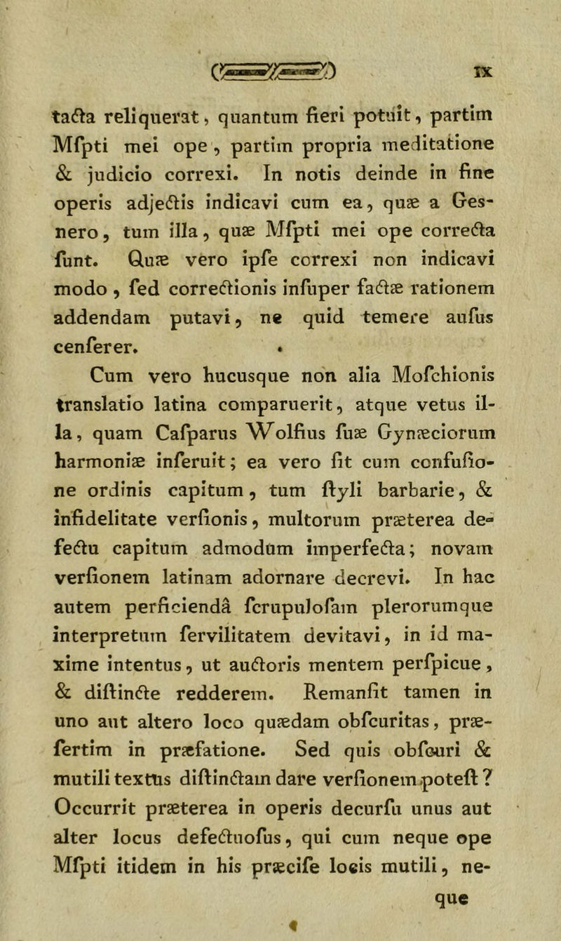 tai^a reliquerat, quantum fieri potuit, partim Mfpti mei ope , partim propria meditatione & judicio correxi. In notis deinde in fine operis adjedHs indicavi cum ea, quae a Ges- nero, tum illa, quae Mfpti mei ope correfta funt. Quae vero ipfe correxi non indicavi modo , fed correftionis infuper fadtae rationem addendam putavi, ne quid temere aufus cenferer. . Cum vero hucusque non alia Mofchionis translatio latina comparuerit, atque vetus il- la , quam Cafparus ΛΜolfius fuae Gynaeciorum harmoniae inferuit; ea vero fit cum confufio- ne ordinis capitum, tum ftyli barbarie, & infidelitate verfionis, multorum praeterea de- feifiu capitum admodum imperfefta; novam verfionem latinam adornare decrevi. In hac autem perficienda fcrupulofam plerorum que interpretum fervilitatem devitavi, in id ma- xime intentus, ut auftoris mentem perfpicue, & diftinfte redderem. Remanfit tamen in uno aut altero loco quaedam obfcuritas, prae- fertim in praefatione. Sed quis obfouri & mutili texttis diftindam dare verfioneinpoteft ? Occurrit praeterea in operis decurfu unus aut alter locus defedluofus, qui cum neque ope Mfpti itidem in his praecife loeis mutili, ne- que