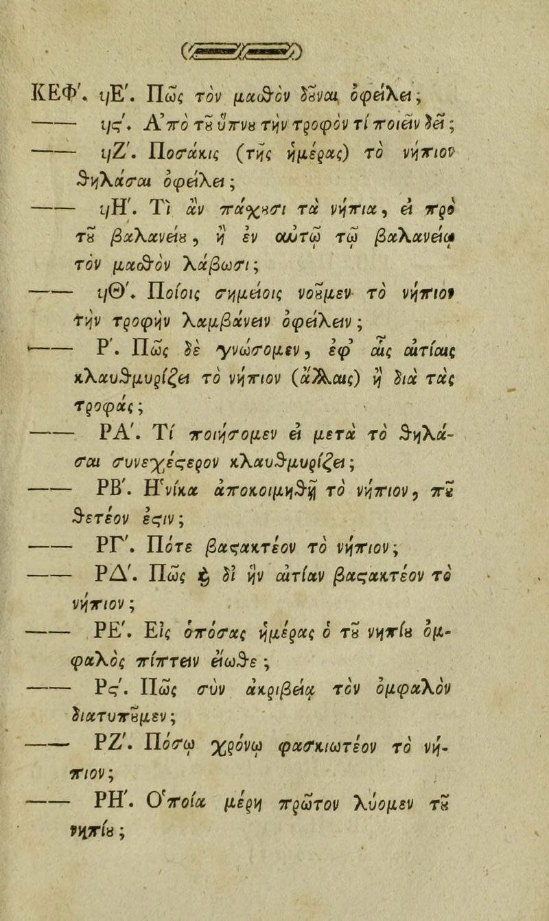 ΚΕΦ'. ι/Ε\ Πωί τον μχ(^ον Ssvai. 0(pei\et; ι/ς. Α!ττο ΤΗυττνβτιήν Τξοφόν τίχοιΆν^α; ι/Ζ'. ίίοτάκις (τνίς τ^μεξΧζ) το ννιττιον Β·\ή\χσ·ΰα οφάΧα; ύύ! rrvv ι\ / \ > > Ι ί/Η. Ιι XV τταχΗΤί τχ VijTrix, « Χζ9 Τ8 βχ\χν(ΛΗ, ίί εν οαίτω τω βχΧχνείω τόν μχ(^ον Χχβωτι; ι/Θ'» ΐΙοίοις (Τ^μείοΐζ νοπμεν· τό vi^mot f'^v Τζοφ)ήν \χμβχν(Λν οφάΧεΛν; ’ Ρ. Πώς ^ε '\νάτομεν, εφ αΐζ αιτίοαζ κ\χυ^μυξ{ξ(Λ το ννιτηον (αΑί«ς) ή' hx τχζ Τροφας; ΡΑ'. ΤΓ ττοι\ήΐΤομεν ei μετχ το S-yjXa- <rcu (Τυνε'χεςεζον κΧχυ^-μυι^ίξει; ΡΒ'. ΠνΓκΛ χτοκοιμνιΒ·^ τό νιίτηον, ττχ ^ετεον ες'/ν; ΡΓ'. Πότε βχ^χκτεον τό νιίτιον; ΡΔ'. Πώς ^ ί/ ijv curlxv βχςχκτεον τό ν^χιον; Ρ£'. Ε/ς ότότχς ι^με'^χζ ό Τ8 ηΐτία όμ- φχΧός xixTeiv είω3·ε ; Pς^ Πώς <τύν άκζιβάχ τόν όμφχΧόν ϊ/ατυτκμεν; ΡΖ^ Πό^ω %ρόνω φχτκκύτεον τό ννι- Χίον; ΡΗ. ύχοίχ μεξ]ή Χξωτον Χΰομεν τ« ννιπίβ;